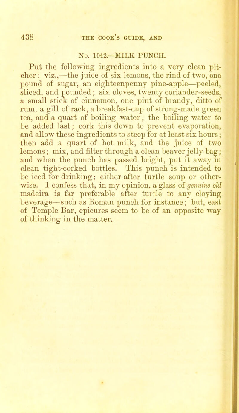 No. 1042.—MILK PUNCH. Put tlie following ingredients into a very clean pit- cher : viz.,—the juice of six lemons, the rind of two, one pound of sugar, an eighteenpenny pine-apple—peeled, sliced, and pounded; six cloves, twenty coriander-seeds, a small stick of cinnamon, one pint of brandy, ditto of rum, a gill of rack, a breakfast-cup of strong-made green tea, and a quart of boiling water; the boiling water to be added last; cork this down to prevent evaporation, and allow these ingredients to steep for at least six hours; then add a quart of hot milk, and the juice of two lemons; mix, and filter through a clean beaver jelly-bag; and when the punch has passed bright, put it away in clean tight-corked bottles. This punch is intended to be iced for drinking; either after turtle soup or other- wise. I confess that, in my opinion, a glass of genuine old madeira is far preferable after turtle to any cloying beverage—such as Eoman punch for instance; but, east of Temple Bar, epicures seem to be of an opposite way of thinking in the matter.