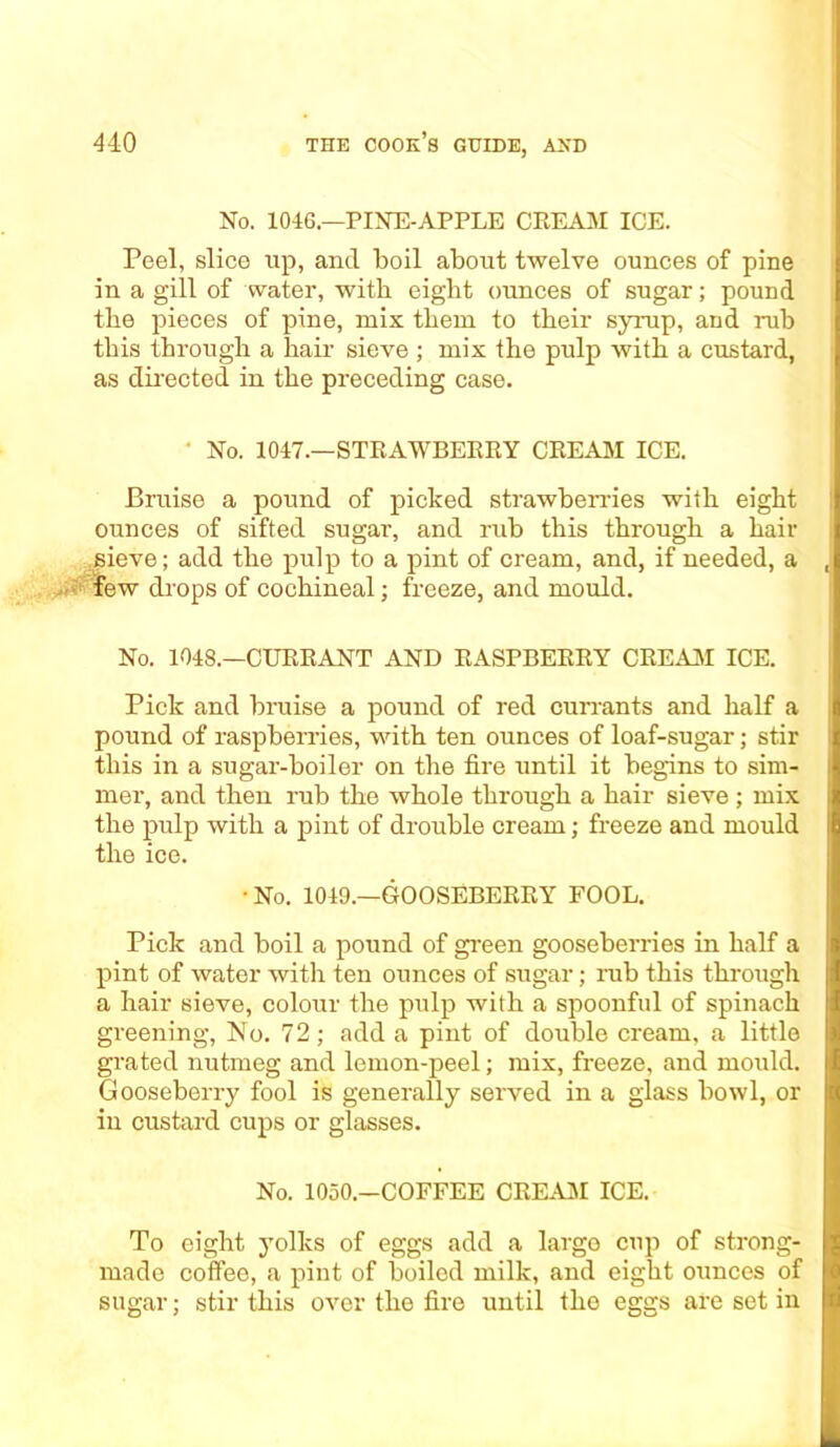 No. 1046.—PINE-APPLE CREAM ICE. Peel, slice up, and boil about twelve ounces of pine in a gill of water, with eight ounces of sugar; pound the pieces of pine, mix them to their syrup, and rub this through a hair sieve ; mix the pulp with a custard, as directed in the preceding case. ' No. 1047.—STRAWBERRY CREAM ICE. Bruise a pound of picked strawberries with eight ounces of sifted sugar, and rub this through a hair sieve; add the pulp to a pint of cream, and, if needed, a few drops of cochineal; freeze, and mould. No. 1048.—CURRANT AND RASPBERRY CREAM ICE. Pick and bruise a pound of red currants and half a pound of raspberries, with ten ounces of loaf-sugar; stir this in a sugar-boiler on the fire until it begins to sim- mer, and then rub the whole through a hair sieve ; mix the pulp with a pint of drouble cream; freeze and mould the ice. • No. 1049.—GOOSEBERRY FOOL. Pick and boil a pound of green gooseberries in half a pint of water with ten ounces of sugar; rub this through a hair sieve, colour the pulp with a spoonful of spinach greening, No. 72; add a pint of double cream, a little grated nutmeg and lemon-peel; mix, freeze, and mould. Gooseberry fool is generally served in a glass bowl, or in custard cups or glasses. No. 1050.—COFFEE CREAM ICE. To eight yolks of eggs add a large cup of strong- made coffee, a pint of boiled milk, and eight ounces of suarar: stir this over the fire until the ejrsrs are set in