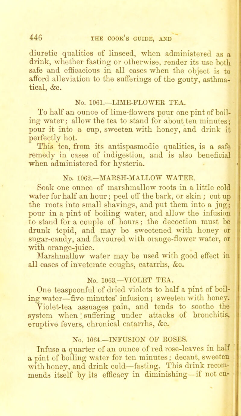 diuretic qualities of linseed, when administered as a drink, whether fasting or otherwise, render its use both safe and efficacious in all cases when the object is to afford alleviation to the sufferings of the gouty, asthma- tical, &c. No. 1061.—LIME-FLOWER TEA. To half an ounce of lime-flowers pour one pint of boil- ing water; allow the tea to stand for about ten minutes; pour it into a cup, sweeten with honey, and drink it perfectly hot. This tea, from its antispasmodic qualities, is a safe remedy in cases of indigestion, and is also beneficial when administered for hysteria. No. 1062.—MARSH-MALLOW WATER. Soak one ounce of marshmallow roots in a little cold water for half an hour; peel off the bark, or skin ; cut up the roots into small shavings, and put them into a jug; pour in a pint of boiling water, and allow the infusion to stand for a couple of hours; the decoction must be drunk tepid, and may be sweetened with honey or sugar-candy, and flavoured with orange-flower water, or with orange-juice. Marshmallow water may be used with good effect in all cases of inveterate coughs, catarrhs, &c. No. 1063.—VIOLET TEA. One teaspoonful of dried violets to half a pint of boil- ing water—five minutes’ infusion ; sweeten with honey. Yiolet-tea assuages pain, and tends to soothe the system when; suffering under attacks of bronchitis, eruptive fevers, chronical catarrhs, &c. No. 1064.—INFUSION OF ROSES. Infuse a quarter of an ounce of red rose-leaves in half a pint of boiling water for ten minutes; decant, sweeten with honey, and drink cold—fasting. This drink recom- mends itself by its efficacy in diminishing—if not en-