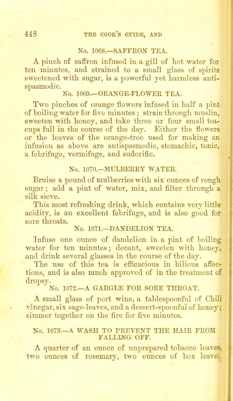 No. 1068.—SAFFRON TEA. A pinch of saffron infused in a gill of hot water for ten minutes, and strained to a small glass of spirits sweetened with sugar, is a powerful yet harmless anti- spasmodic. No. 1069.—ORANGE-FLOWER TEA. Two pinches of orange flowers infused in half a pint of boiling water for five minutes ; strain through muslin, sweeten with honey, and take three or four small tea- cups full in the course of the day. Either the flowers or the leaves of the orange-tree used for making an infusion as above are antispasmodic, stomachic, tonic, a febrifuge, vermifuge, and sudorific. No. 1070.—MULBERRY WATER. Bruise a pound of mulberries with six ounces of rough sugar; add a pint of water, mix, and filter through a silk sieve. This most refreshing drink, which contains veiy little acidity, is an excellent febrifuge, and is also good for sore throats. No. 1071.—DANDELION TEA. Infuse one ounce of dandelion in a pint of boiling water for ten minutes; decant, sweeten with honey, and drink several glasses in the course of the day. The use of this tea is efficacious in bilious affec- tions, and is also much approved of in the treatment of dropsy. No. 1072.—A GARGLE FOR SORE THROAT. A small glass of port wine, a tablespoonful of Chili vinegar, six sage-leaves, and a dessert-spoonful of honey; simmer together on the fire for five minutes. No. 1073.—A WASH TO PREVENT THE HAIR FROM FALLING OFF. A quarter of an ounce of unprepared tobacco leaves, two ounces of rosemary, two ounces of box leave: