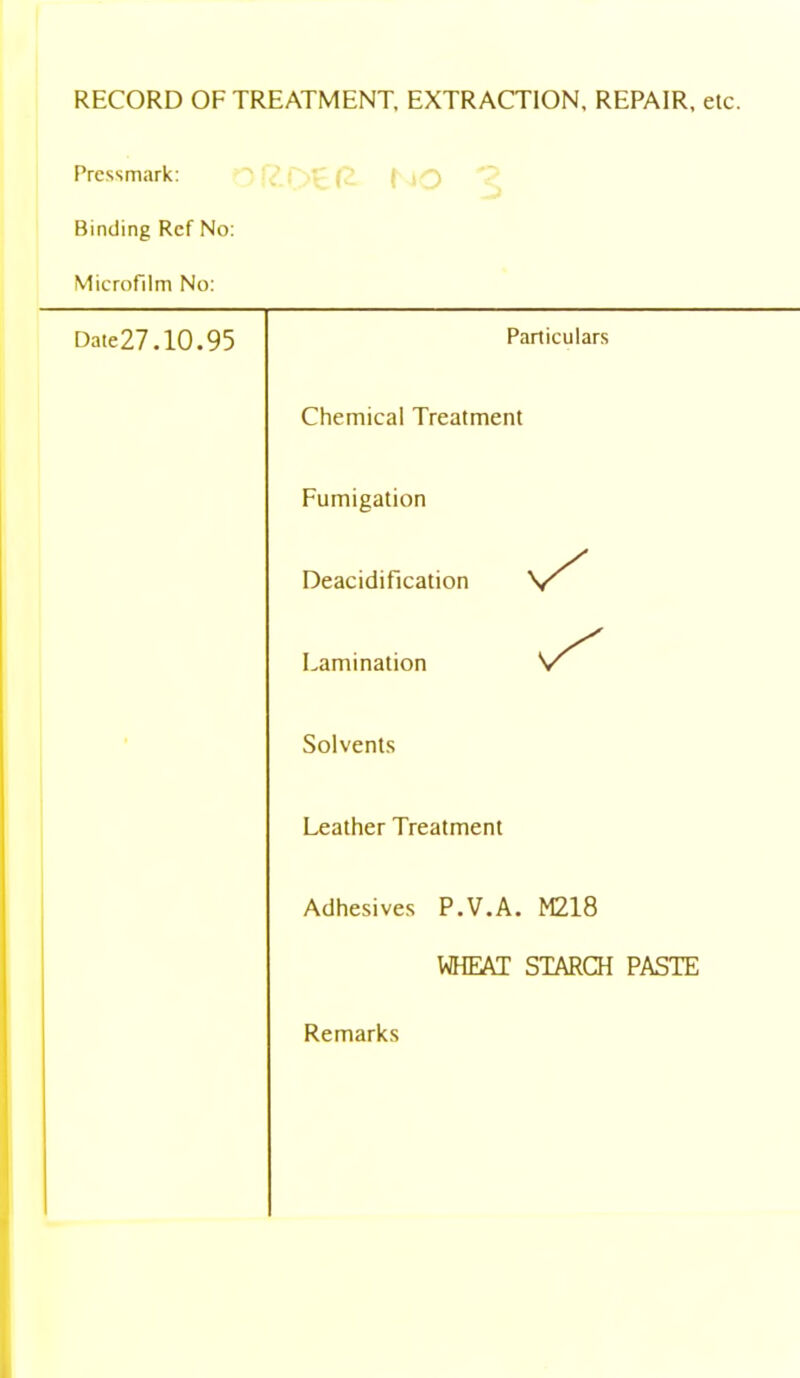 RECORD OF TREATMENT, EXTRACTION, REPAIR, etc. Pressmark: Binding Ref No: Microfilm No: Date27.10.95 Particulars Chemical Treatment Fumigation Deacidification Lamination Solvents Leather Treatment Adhesives P.V.A. M218 WHEAT STARCH PASTE Remarks