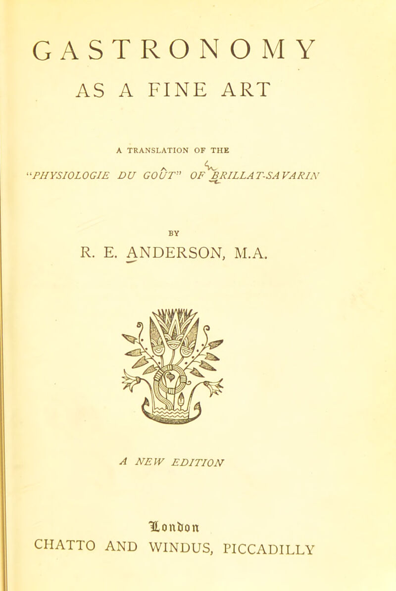 GASTRONOMY AS A FINE ART A TRANSLATION OF THE ^PHYSIOLOGIE DU GOUT'' OF^BRILLAT-SAVARIN BY R. E. ANDERSON, M.A. A NEW EDITION Honïion CHATTO AND VVINDUS, PICCADILLY