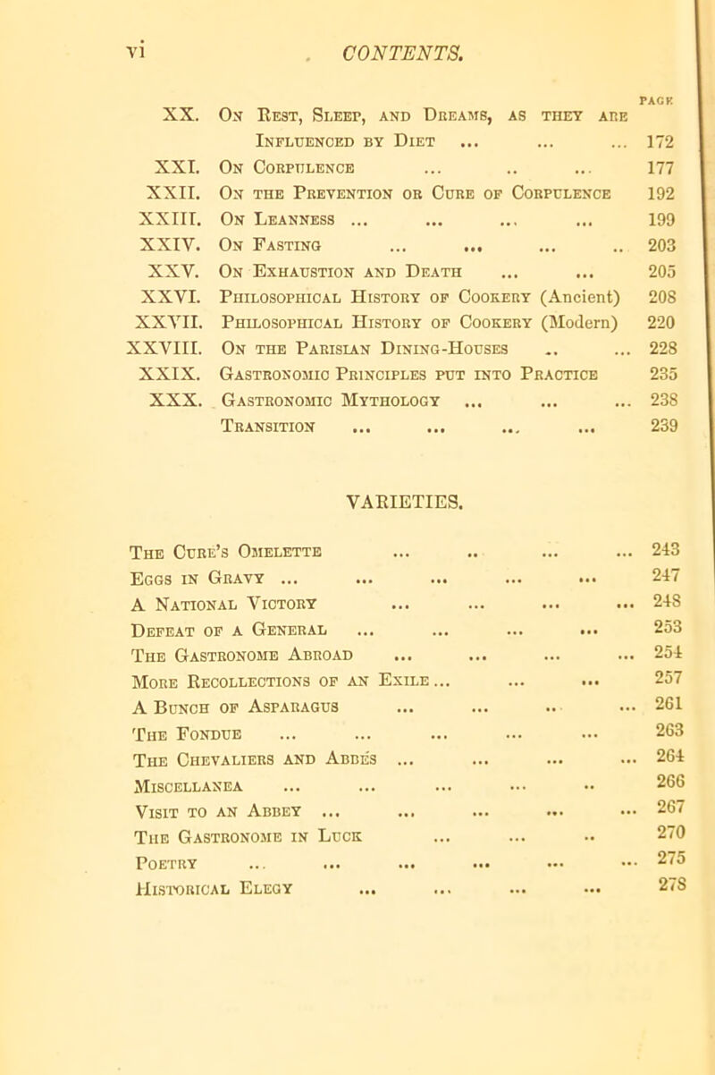 XX. XXL XXII. XXIII. XXIV. XXV. XXVI. XXVII. XXVIII. XXIX. XXX. Ox Eest, Sleep, and Dreams, as they are Influenced by Diet On Corpulence On the Prevention or Core op Corpulence On Leanness ... On Fasting ... On Exhaustion and Death Philosophical History op Cookery (Ancient) Philosophical History op Cookery (Modern) On the Parisian Dining-Houses Gastronomic Principles put into Practice Gastronomic Mythology Transition VARIETIES. The Cure’s Omelette Eggs in Gravy ... A National Victory Defeat op a General The Gastronome Abroad More Recollections op an Exile A Bunch op Asparagus The Fondue The Chevaliers and Abbes ... Miscellanea Visit to an Abbey ... Tub Gastronome in Luck Poetry Historical Elegy PACK 172 177 192 199 203 205 208 220 228 235 238 239 243 247 248 253 254 257 261 263 . 264 266 . 267 270 . 275 278