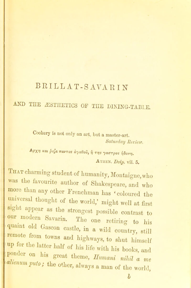 BIULLAT-S AYA R I n AM) THE ÆSTÏÏETICS OE THE DIKING-TABLE. Cookery is not only an art, but a master-art. Saturday Itevieir. Apxv xai fn^a rravTos àyaOov, ^ rns ya<Trpos ijSov-r,. A THEN. Detp. vii. 5, That charming student of humanity, Montaigne, who was the favourite author of Shakespeare, and who more than any other Frenchman has ‘coloured the universal thought of the world,' might well at first sigit appear as the strongest possible contrast to our modern Savarin. The one retiring to his quaint old Gascon castle, in a wild country, still remote from towns and highways, to shut himself up for the latter half of his life with his books, and .ponder on his great theme, Uummi nihil a me ahennmjnao; the other, always a man of the world, h