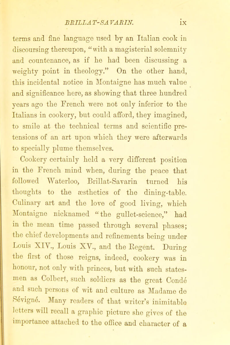 tenns and fine language used by an Italian cook in discoursing thereupon, “with a magisterial solemnity and countenance, as if he had been discussing a weighty point in theology.” On the other hand, this incidental notice in Montaigne has much value and significance here, as showing that three hundred years ago the French were not only inferior to the Italians in cookery, but could afford, they imagined, to smile at the technical terms and scientific pre- tensions of an art upon which they were afterwards to specially plume themselves. Cookery certainly held a very different position in the French mind when, during the peace that followed Waterloo, Brillat-Savarin turned his thoughts to the æsthetics of the dining-table. Culinary art and the love of good living, which îlontaigne nicknamed “ the gullet-science,” had in the mean time passed through several phases; the chief developments and refinements being under Louis XIV., Louis XV., and the Regent. During the first of those reigns, indeed, cookery was in honour, not only with princes, but with such states- men as Colbert, such soldiers as the great Condé and such persons of wit and culture as Madame de Pévigné. Many readers of that writer’s inimitable letters will recall a graphic picture she gives of the importance attached to the office and character of a