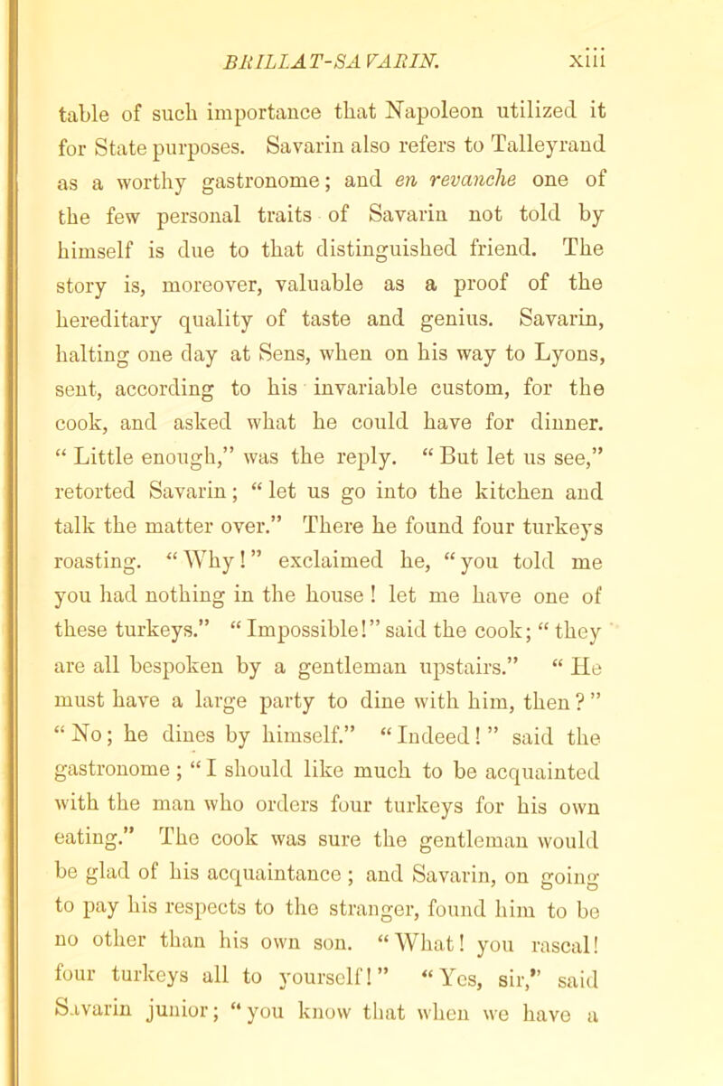 table of such importance that Napoleon utilized it for State purposes. Savarin also refers to Talleyrand as a worthy gastronome ; and en revanche one of the few personal traits of Savarin not told by himself is due to that distinguished friend. The story is, moreover, valuable as a proof of the hereditary quality of taste and genius. Savarin, halting one day at Sens, when on his way to Lyons, sent, according to his invariable custom, for the cook, and asked what he could have for dinner. “ Little enough,” was the reply. “ But let us see,” retorted Savarin ; “ let us go into the kitchen and talk the matter over.” There he found four turkeys roasting. “ Why ! ” exclaimed he, “ you told me you had nothing in the house ! let me have one of these turkeys.” “ Impossible!” said the cook; “ they are all bespoken by a gentleman upstairs.” “ He must have a large party to dine with him, then ? ” “No; he dines by himself.” “Indeed!” said the gastronome ; “ I should like much to be acquainted with the man who orders four turkeys for his own eating.” The cook was sure the gentleman would be glad of his acquaintance ; and Savarin, on going to pay his respects to the stranger, found him to be no other than his own son. “What! you rascal! four turkeys all to yourself!” “Yes, sir,” said Savarin junior; “you know that when we have a