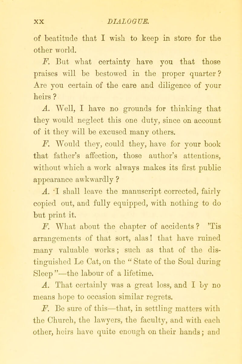 of beatitude that I wish to keep in store for the other world. F. But what certainty have you that those praises will be bestowed in the proper quarter ? Are you certain of the care and diligence of your heirs ? A. Well, I have no grounds for thinking that they would neglect this one duty, since on account of it they will be excused many others. F. Would they, could they, have for your book that father’s atfection, those author’s attentions, without which a work always makes its first public appearance awkwardly ? A. *I shall leave the manuscript corrected, fairly copied out, and fully equipped, with nothing to do but print it. F. What about the chapter of accidents ? ’Tis arrangements of that sort, alas ! that have ruined many valuable works ; such as that of the dis- tinguished Le Cat, on the “ State of the Soul during Sleep ”—the labour of a lifetime. A. That certainly was a great loss, and I by no means liope to occasion similar regrets. F. Be sure of this—that, in settling matters with the Church, the lawyers, the faculty, and with each other, heirs have quite enough on their hands ; and