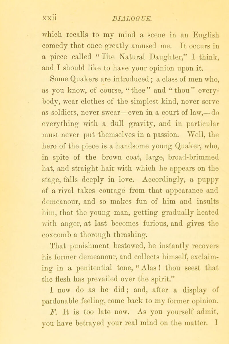 which recalls to my mind a scene in an English comedy that once greatly amused me. It occurs in a piece called “ The Natural Daughter,” I think, and I should like to have your opinion upon it. Some Quakers are introduced ; a class of men who, as you know, of course, “ thee ” and “ thou ” every- body, wear clothes of the simplest kind, never serve as soldiers, never swear—even in a court of law,— do everything with a dull gravity, and in particular must never put themselves in a passion. Well, the hero of the piece is a handsome young Quaker, who, in spite of the brown coat, large, broad-brimmed hat, and straight hair with which he appears on the stage, falls deeply in love. Accordingly, a puppy of a rival takes courage from that appearance and demeanour, and so makes fun of him and insults him, that the young man, getting gradually heated with anger, at last becomes furious, and gives the coxcomb a thorough thrashing. That punishment bestowed, he instantly recovers his former demeanour, and collects himself, exclaim- ing in a penitential tone, “ Alas ! thou seest that the flesh has prevailed over the spirit.” I now do as he did ; and, after a display of pardonable feeling, come back to my former opinion. F. It is too late now. As you yourself admit, you have betrayed your real mind on the matter. 1