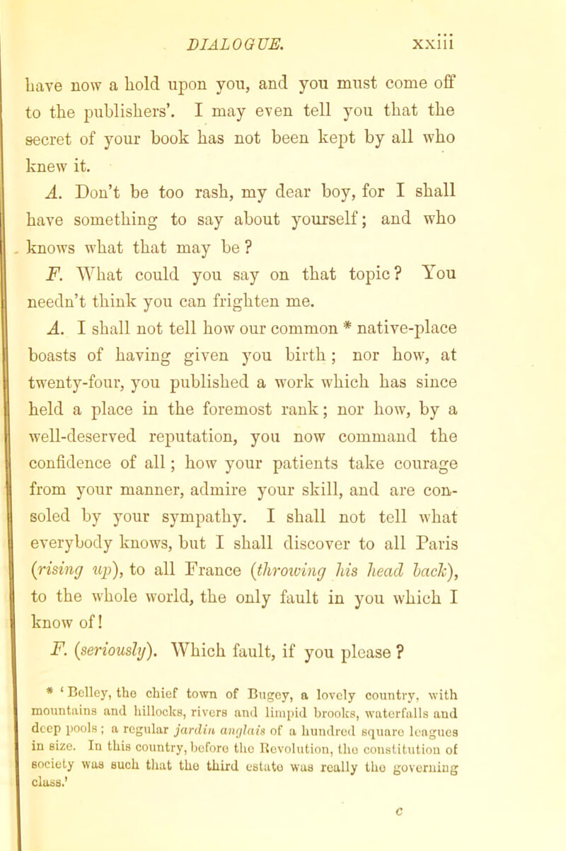 bave now a bold upon you, and you must come off to the publishers’. I may even tell you that the secret of your book has not been kept by all who knew it. A. Don’t be too rash, my dear boy, for I shall have something to say about yourself ; and who knows what that may be ? F. What could you say on that topic? You needn’t think you can frighten me. A. I shall not tell how our common * native-place boasts of having given you birth ; nor how, at twenty-four, you published a work which has since held a place in the foremost rank ; nor how, by a well-deserved reputation, you now command the confidence of all ; how your patients take courage from your manner, admire your skill, and are con- soled by your sympathy. I shall not tell Avhat everybody knows, but I shall discover to all Paris (rising up), to all France (throiving his head hack), to the whole world, the only fault in you which I know of! F. (seriously). Which fault, if you please ? * ‘ Bclley, tho chief town of Bugey, a lovely country, with mountains and hillocks, rivers and limpid brooks, waterfalls and deep pools ; a regular jardin anrjlais of a hundred square leagues in size. In this country, before tho Bevolution, the constitution of society was such that tho third estate was really tho governing class.’ c