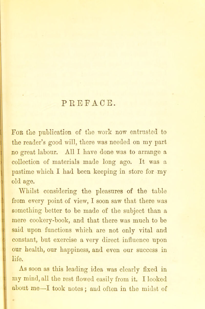 PBEFACE. For tiie publication of tbe work now entrusted to the reader’s good will, there was needed on my part no great labour. All I have done was to arrange a collection of materials made long ago. It was a pastime which I had been keeping in store for my old age. Whilst considering the pleasures of the table from every point of view, I soon saw that there was something better to be made of the subject than a mere cookery-book, and that there was much to be said upon functions which are not only vital and constant, but exercise a very direct influence upon our health, our happiness, and even our success in life. As soon as this leading idea was clearly fixed in my mind, all the rest flowed easily from it. I looked about me—I took notes : and often in the midst of