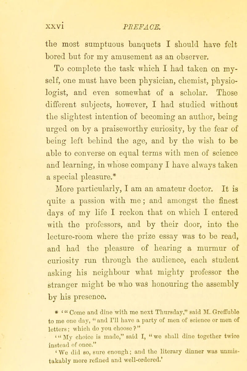 the most sumptuous banquets I should have felt bored but for my amusement as an observer. To complete the task which I had taken on my- self, one must have been physician, chemist, physio- logist, and even somewhat of a scholar. Those different subjects, however, I had studied without the slightest intention of becoming an author, being urged on by a praiseworthy curiosity, by the fear of being left behind the age, and by the wish to be able to converse on equal terms with men of science and learning, in whose company I have always taken a special pleasure.* More particularly, I am an amateur doctor. It is quite a passion with me ; and amongst the finest days of my life I reckon that on which I entered with the professors, and by their door, into the lecture-room where the prize essay was to be read, and had the pleasure of hearing a murmur of curiosity run through the audience, each student asking his neighbour what mighty professor the stranger might be who was honouring the assembly by his presence. # Como and dine with me next Thursday,” said Jh Greffublo to me one day, “ and I’ll have a party of men of science or men of letters : which do you choose ? ” ‘ “ IMy choice is made,” said I, “ wo shall dine together twice instead of once.” ‘ W’o did so, sure enough ; and the literary dinner was unmis- takably more refined and well-ordered.’