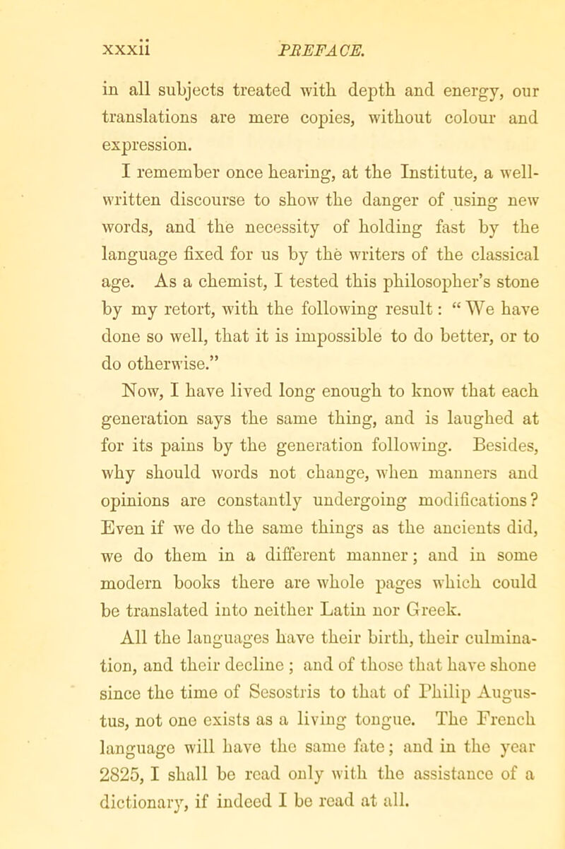 in all subjects treated with depth and energy, our translations are mere copies, without colour and expression. I remember once hearing, at the Institute, a well- written discourse to show the danger of using new words, and the necessity of holding fast by the language fixed for us by the writers of the classical age. As a chemist, I tested this philosopher’s stone by my retort, with the following result : “We have done so well, that it is impossible to do better, or to do otherwise.” Now, I have lived long enough to know that each generation says the same thing, and is laughed at for its pains by the generation following. Besides, why should words not change, when manners and opinions are constantly undergoing modifications? Even if we do the same things as the ancients did, we do them in a different manner ; and in some modern books there are whole pages which could be translated into neither Latin nor Greek. All the languages have their birth, their culmina- tion, and their decline ; and of those that have shone since the time of Sesostris to that of Philip Augus- tus, not one exists as a living tongue. The French language will have the same fiite ; and in the year 2825,1 shall be read only with the assistance of a dictionary, if indeed I be read at all.