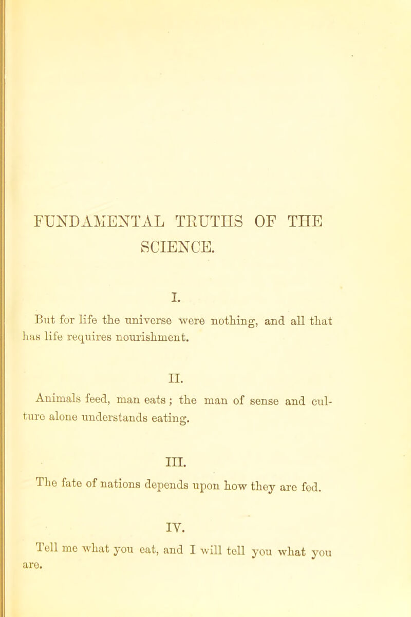 FUNDAMENTAL TRUTHS OF THE SCIENCE. I. But for life the universe were nothing, and all that has life requires nourishment. II. Animals feed, man eats ; the man of sense and cul- ture alone understands eatina:. O III. The fate of nations depends upon how they are fed. IV. I ell me what you eat, and I will toll you what you are.