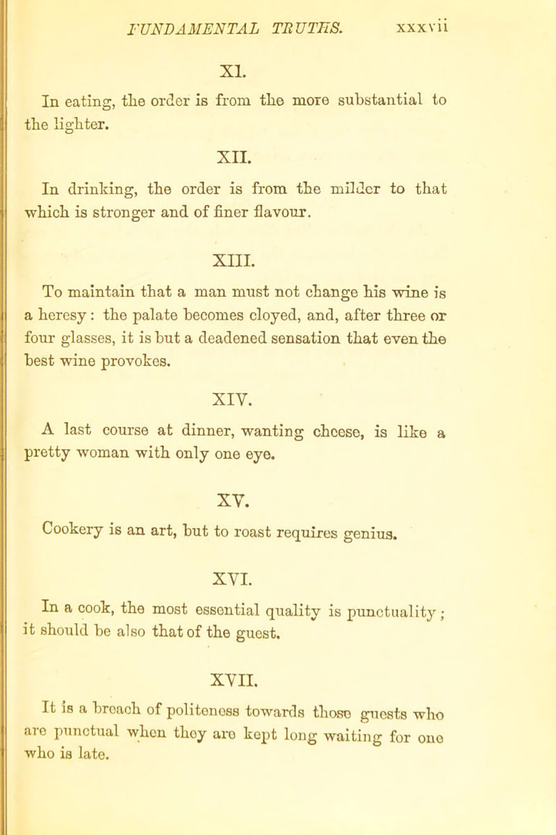 XI. In eating, the order is from the more substantial to the lighter. XII. In drinking, the order is from the milder to that which is stronger and of finer flavour. XIII. To maintain that a man must not change his wine is a heresy : the palate becomes cloyed, and, after three or four glasses, it is but a deadened sensation that even the best wine provokes. XIV. A last course at dinner, wanting cheese, is like a pretty woman with only one eye. XV. Cookery is an art, but to roast requires genius. XVI. In a cook, the most essential quality is punctuality ; it should be also that of the guest. XVII. It 18 a broach of politeness towards those guests who aic punctual when they am kept long waiting for one who is late.