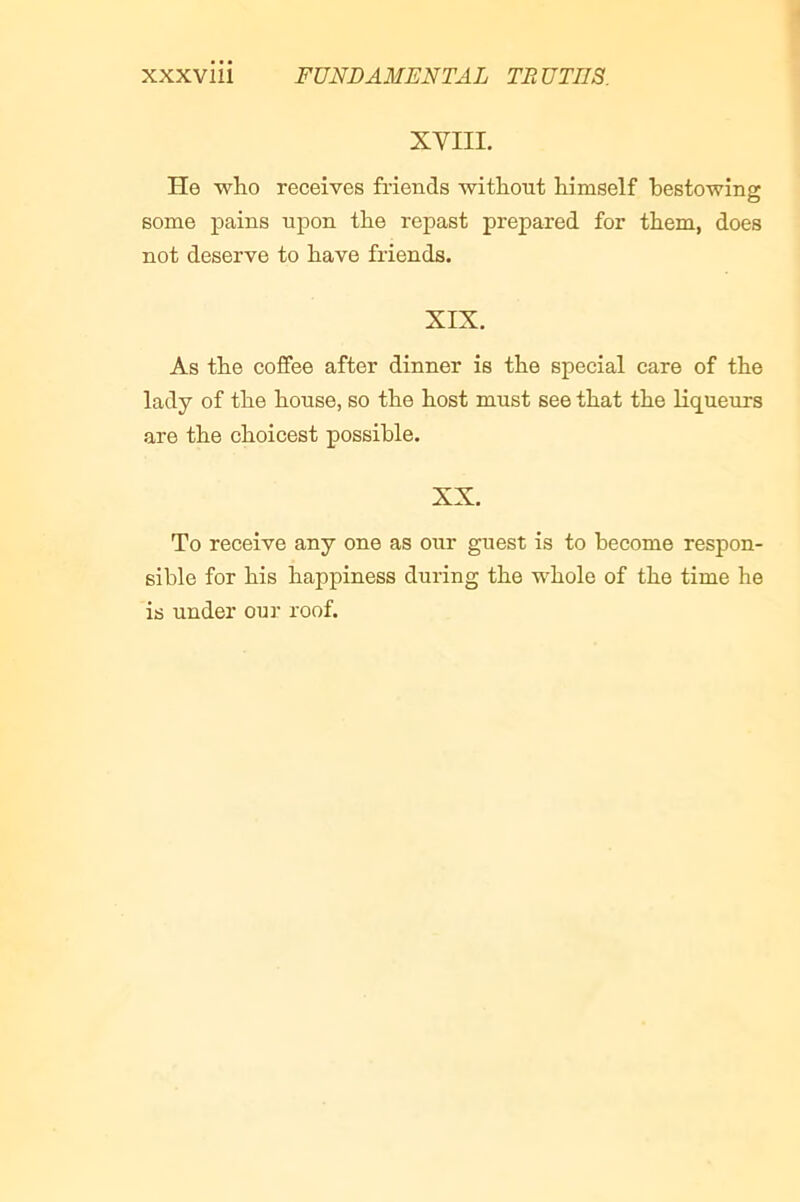 XVIII. He who receives friends without himself bestowing some pains upon the repast prepared for them, does not deserve to have friends. XIX. As the coffee after dinner is the special care of the lady of the house, so the host must see that the Hqueiirs are the choicest possible. XX. To receive any one as our guest is to become respon- sible for his happiness during the whole of the time he is under ouj- roof.