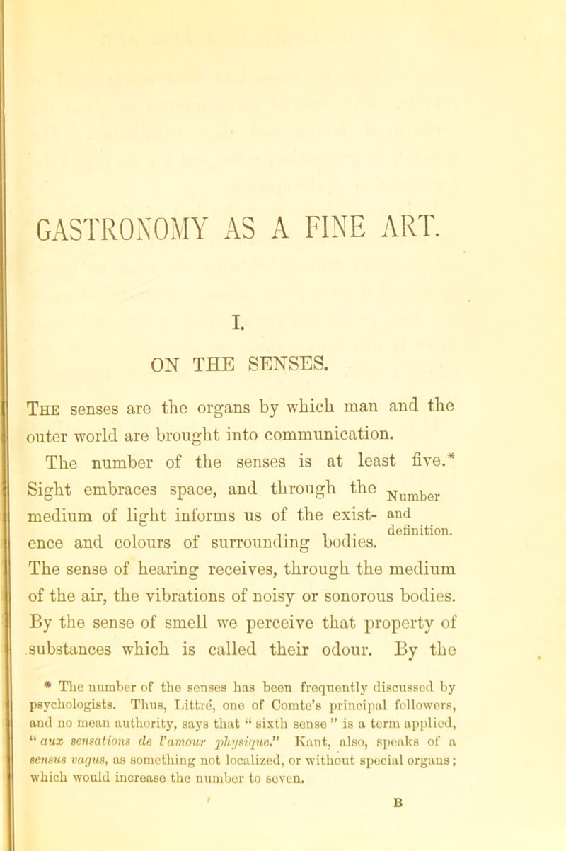 GASTRONOMY AS A FINE ART. I. ON THE SENSES. The senses are the organs by which man and the outer world are brought into communication. The number of the senses is at least five.* Sight embraces space, and through the medium of light informs us of the exist- and TIT definition. ence and colours oi surrounding bodies. The sense of hearing receives, through the medium of the air, the vibrations of noisy or sonorous bodies. By the sense of smell we perceive that property of substances which is called their odour. By the * Tlio numlior of the senses has been frequently disenssed by psychologists. Thus, Littré, one of Comte’s principal followers, and no mean authority, says that “ si.'ith sense ” is a term applied, “ aux sensations de l’amour pluisique, Kant, also, speaks of a sensus vagus, as something not localized, or without special organs ; which would increase the number to seven. B