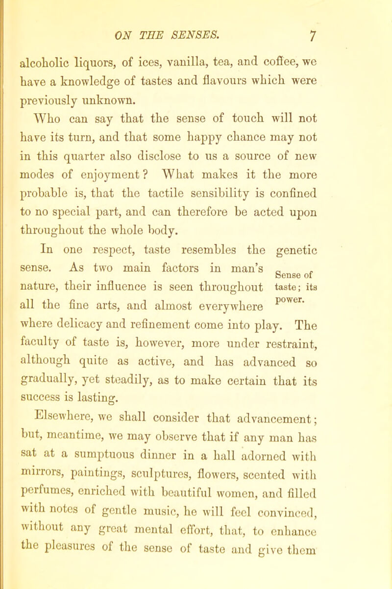 alcoholic liquors, of ices, vanilla, tea, and cofiee, we have a knowledge of tastes and flavours which were previously unknown. Who can say that the sense of touch will not have its turn, and that some happy chance may not in this quarter also disclose to us a source of new modes of enjoyment? What makes it the more probable is, that the tactile sensibility is confined to no special part, and can therefore be acted upon throughout the whole body. In one respect, taste resembles the genetic sense. As two main factors in man’s „ Sense of nature, their influence is seen throughout taste; its all the fine arts, and almost everywhere where delicacy and refinement come into play. The faculty of taste is, however, more under restraint, although quite as active, and has advanced so gradually, yet steadily, as to make certain that its success is lasting. Elsewhere, we shall consider that advancement ; but, meantime, we may observe that if any man has sat at a sumptuous dinner in a hall adorned witli mirrors, paintings, sculptures, flowers, scented with perfumes, enriched with beautiful women, and filled with notes of gentle music, he will feel convinced, without any great mental effort, that, to enhance the pleasures of the sense of taste and give tliem