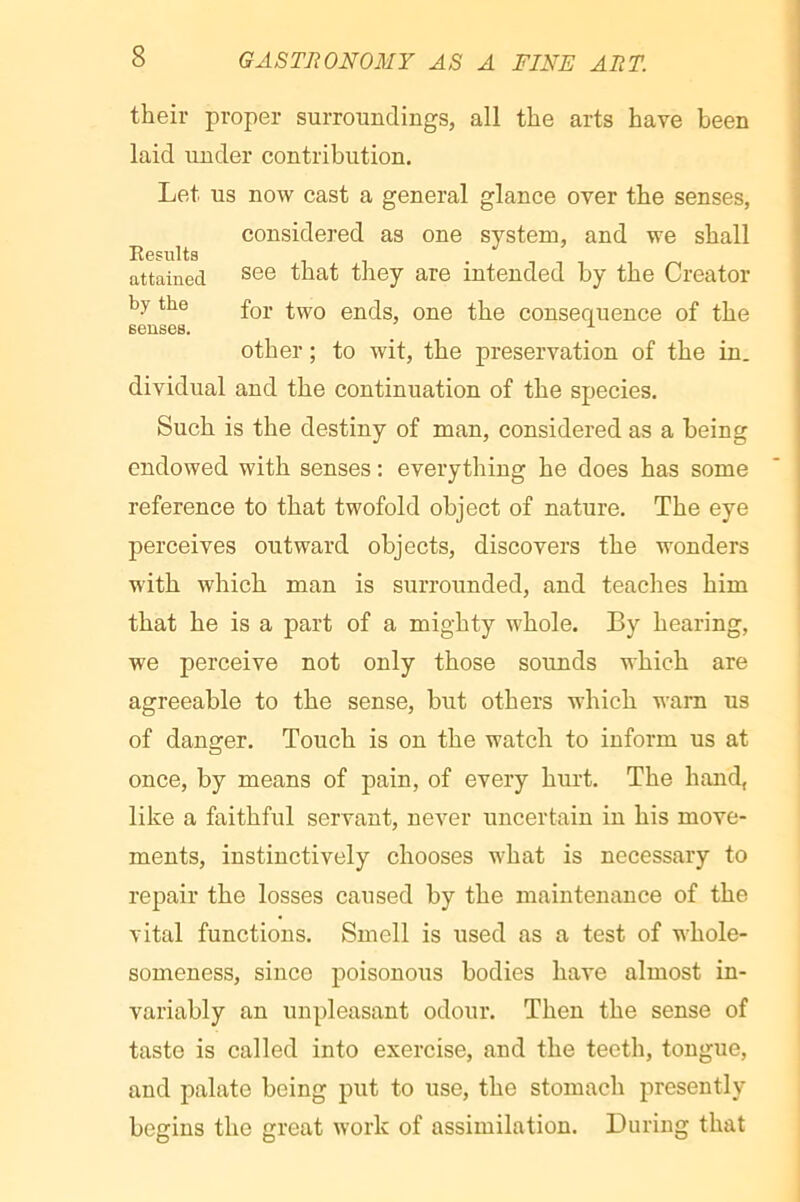their proper surroundings, all the arts have been laid under contribution. Let us now cast a general glance over the senses, considered as one system, and we shall Eesults . , , attained they are intended by the Creator by the ends, one the consequence of the senses. '■ other ; to wit, the preservation of the in. dividual and the continuation of the species. Such is the destiny of man, considered as a being endowed with senses ; everything he does has some reference to that twofold object of nature. The eye perceives outward objects, discovers the wonders with which man is surrounded, and teaches him that he is a part of a mighty whole. By hearing, we perceive not only those sounds which are agreeable to the sense, but others which warn us of danger. Touch is on the watch to inform us at once, by means of pain, of every hurt. The hand, like a faithful servant, never uncertain in his move- ments, instinctively chooses what is necessary to repair the losses caused by the maintenance of the vital functions. Smell is used as a test of whole- someness, since poisonous bodies have almost in- variably an unpleasant odour. Then the sense of taste is called into exercise, and the teeth, tongue, and palate being put to use, the stomach presently begins the great work of assimilation. During that