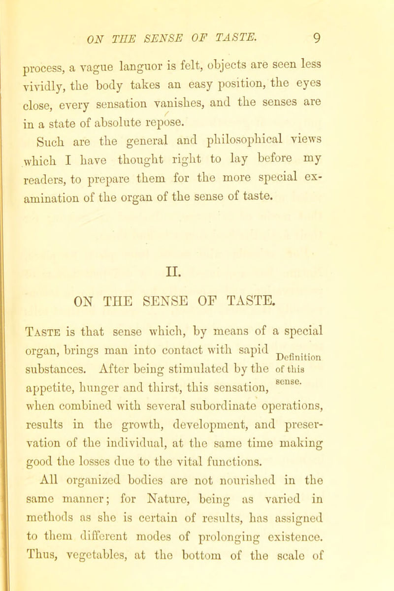 process, a vague languor is felt, objects are seen less vividly, the body takes an easy position, the eyes close, every sensation vanishes, and the senses are in a state of absolute repose. Such are the general and philosophical views which I have thought right to lay before my readers, to prepare them for the more special ex- amination of the organ of the sense of taste. II. ON THE SENSE OF TxVSTE. Taste is that sense which, by means of a special orsan, brings man into contact with sapid ^ substances. After being stimulated by the of this appetite, hunger and thirst, this sensation, when combined with several subordinate operations, results in the growth, development, and preser- vation of the individual, at the same time making good the losses due to the vital functions. All organized bodies are not nourished in the same manner; for Nature, being as varied in methods as she is certain of results, has assigned to tliem different modes of prolonging existence. Thus, vegetables, at the bottom of the scale of