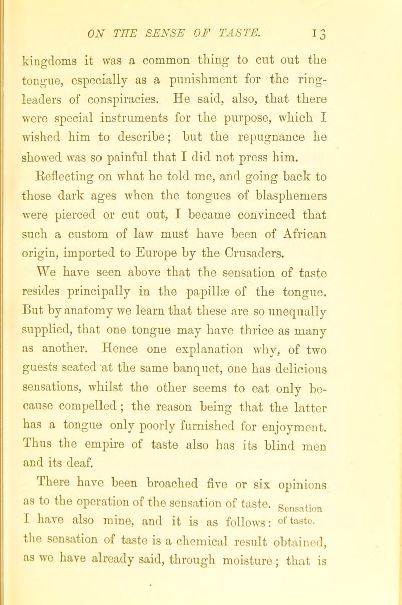 kino’doms it was a common thins’ to cut out the tongue, especially as a punishment for the ring- leaders of conspiracies. He said, also, that there were special instruments for the purpose, which I wished him to describe ; but the rej)ugnance he showed was so painful that I did not press him. Reflecting on what he told me, and going back to those dark ages w'hen the tongues of blasphemers were pierced or cut out, I became convinced that such a custom of law must have been of African origin, imported to Europe by the Crusaders. We have seen above that the sensation of taste resides principally in the papillæ of the tongue. But by anatomy we learn that these are so unequally supplied, that one tongue may have thrice as many as another. Hence one explanation why, of two guests seated at the same banquet, one has delicious sensations, whilst the other seems to eat only be- cause compelled ; the reason being that the latter has a tongue only poorly furnished for enjoyment. Thus the empire of taste also has its blind men and its deaf. There have been broached five or six opinions as to the operation of the sensation of taste. gcnsaUnn I have also mine, and it is as follows : the sensation of taste is a chemical result obtained, as we have already said, through moisture ; that is