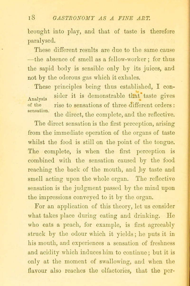 brought into play, and that of taste is therefore paralysed. These different results are due to the same cause —the absence of smell as a fellow-worker ; for thus the sapid body is sensible only by its juices, and not by the odorous gas which it exhales. These principles being thus established, I con- . , . sider it is demonstrable that taste gives Analysis « ® of the rise to sensations of three different orders : the direct, the complete, and the reflective. The direct sensation is the first perception, arising from the immediate operation of the organs of taste whilst the food is still on the point of the tongue. The complete, is when the first perception is combined with the sensation caused by the food reaching the back of the mouth, and Jby taste and smell acting upon the whole organ. The reflective sensation is the judgment passed by the mind upon the impressions conveyed to it by the organ. For an application of this theory, let us consider what takes place during eating and drinking. He who eats a peach, for example, is first agreeably struck by the odour which it yields ; he puts it in his mouth, and experiences a sensation of freshness and acidity which induces him to continue ; but it is only at the moment of swallowing, and when the flavour also reaches the olfactories, that the per-