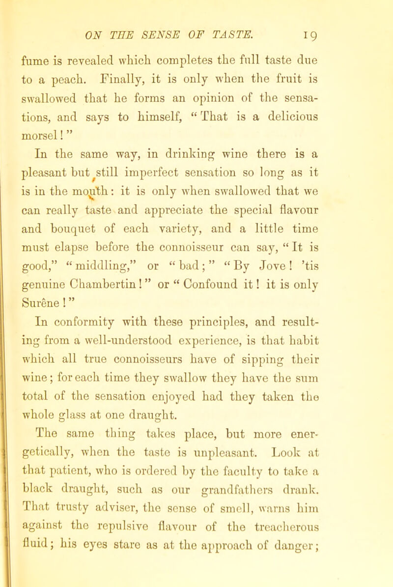 fume is revealed which completes the full taste due to a peach. Finally, it is only when the fruit is swallowed that he forms an opinion of the sensa- tions, and says to himself, “ That is a delicious morsel ! ” In the same way, in drinking wine there is a pleasant but^still imperfect sensation so long as it is in the mo^T^h ; it is only when swallowed that we can really taste and appreciate the special flavour and bouquet of each variety, and a little time must elapse before the connoisseur can say, “ It is good,” “ middling,” or “ bad ; ” “ By Jove ! ’tis genuine Chambertin ! ” or “ Confound it ! it is only Surêne ! ” In conformity with these principles, and result- ing from a well-understood experience, is that habit which all true connoisseurs have of sipping their wine ; for each time they swallow they have the sum total of the sensation enjoyed had they taken the whole glass at one draught. The same thing takes place, but more ener- getically, when the taste is unpleasant. Look at that patient, who is ordered by the faculty to take a black draught, such as our grandfathers drank. That trusty adviser, the sense of smell, warns him against the repulsive flavour of the treacherous fluid; his eyes stare as at the approach of danger;