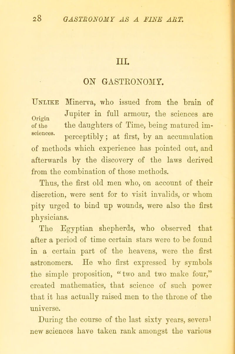 III. ON GASTKONOMr. Unlike Minerva, who issued from the brain of ^ . . Jupiter in full armour, the sciences are Origin ^ of the the daughters of Time, being matured im- Bciences. perceptibly ; at first, by an accumulation of methods which experience has pointed out, and afterwards by the discovery of the laws derived from the combination of those methods. Thus, the first old men who, on account of their discretion, were sent for to visit invalids, or whom pity urged to bind up wounds, were also the first physicians. The Egyptian shepherds, who observed that after a period of time certain stars were to be found in a certain part of the heavens, were the first astronomers. He who first expressed by symbols the simple proposition, “two and two make four,” created mathematics, that science of such power that it has actually raised men to the throne of the imiverse. During the course of the last sixty years, several new sciences have taken rank amongst the various