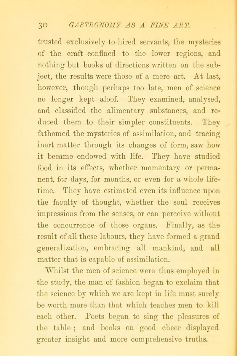 trusted exclusively to hired servants, the mysteries of the craft confined to the lower regions, and nothing hut books of directions written on the sub- ject, the results were those of a mere art. At last, however, though perhaps too late, men of science no longer kept aloof. They examined, analysed, and classified the alimentary substances, and re- duced them to their simpler eonstituents. They fathomed the mysteries of assimilation, and tracing inert matter through its changes of form, saw how it became endowed with life. They have studied food in its effects, whether momentary or perma- nent, for days, for months, or even for a whole life- time. They have estimated even its influence upon the faculty of thought, whether the soul receives impressions from the senses, or can perceive without the concurrence of those organs. Finally, as the result of all these labours, they have formed a grand generalization, embracing all mankind, and all matter that is capable of assimilation. Whilst the men of science were thus employed in the study, the man of fashion began to exclaim that the science by which we are kept in life must surely be worth more than that which teaches men to kill each other. Poets began to sing the pleasures of the table ; and books on good cheer displayed greater insight and more comprehensive truths.