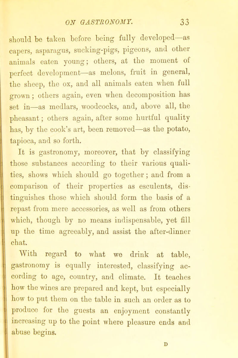 slionld be talcen before being fully developed—as capers, asparagus, sucking-pigs, pigeons, and other animals eaten young ; others, at the moment ot perfect development—as melons, fruit in general, the sheep, the ox, and all animals eaten when full grown ; others again, even when decomposition has set in—as medlars, woodcocks, and, above all, the pheasant ; others again, after some hurtful quality has, by the cook’s art, been removed—as the potato, tapioca, and so forth. It is gastronomy, moreover, that by classifying those substances according to their various quali- ties, shows which should go together ; and from a comparison of their properties as esculents, dis- tinguishes those which should form the basis of a repast from mere accessories, as well as from others which, though by no means indispensable, yet fill up the time agreeably, and assist the after-dinner chat. With regard to what we drink at table, gastronomy is equally interested, classifying ac- cording to age, country, and climate. It teaches how the wines are prepared and kept, but especially how to put them on the table in such an order as to produce for the guests an enjoyment constantly increasing up to the point where pleasure ends and abuse begins. D