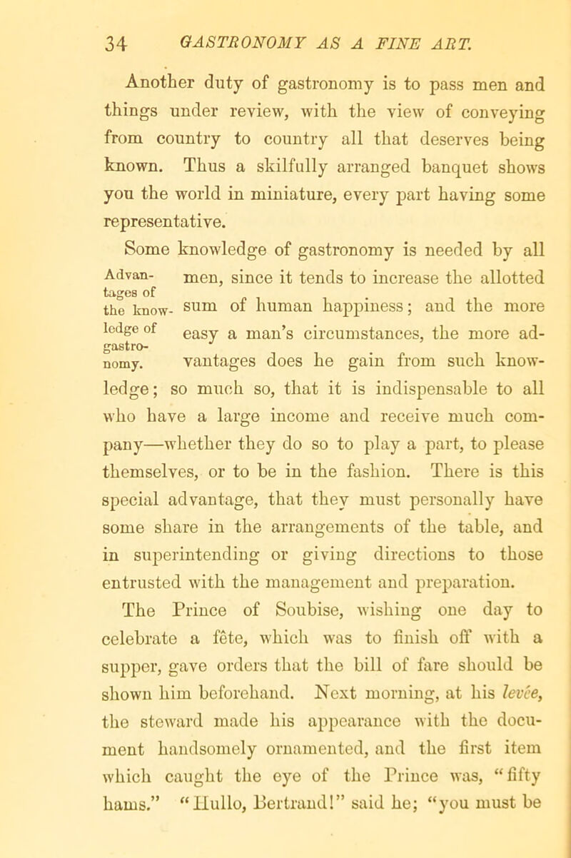 Another duty of gastronomy is to pass men and things under review, with the view of conveying from country to country all that deserves being known. Thus a skilfully arranged banquet shows you the world in miniature, every part having some representative. Some knowledge of gastronomy is needed by all Advan- men, since it tends to increase the allotted tages of the know- sum of human happiness ; and the more ledge of gg^gy. man’s circumstances, the more ad- gastro- nomy. vantages does he gain from such know- ledge ; so much so, that it is indispensable to all who have a large income and receive much com- pany—whether they do so to play a part, to please themselves, or to be in the fashion. There is this special advantage, that they must personally have some share in the arrangements of the table, and in superintending or giving directions to those entrusted with the management and preparation. The Prince of Soubise, wishing one day to celebrate a fête, which was to finish off with a supper, gave orders that the bill of fare should be shown him beforehand. Next morning, at his levee, the steward made his appearance with the docu- ment handsomely ornamented, and the first item which caught the eye of the Prince was, “fifty hams,” “Hullo, Bertrand!” said he; “you must be