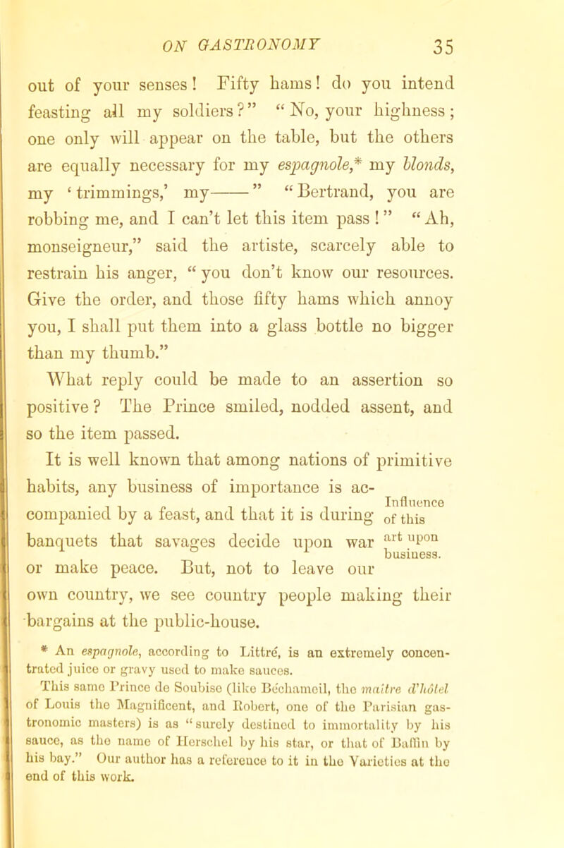 out of your senses ! Fifty bams ! do you intend feasting all my soldiers?” “ No, your highness; one only will appear on the table, but the others are equally necessary for my espagnole* my Uonds, my ‘trimmings,’ my ” “Bertrand, you are robbing me, and I can’t let this item pass ! ” “ Ah, monseigneur,” said the artiste, scarcely able to restrain his anger, “ you don’t know our resources. Give the order, and those fifty hams which annoy you, I shall put them into a glass bottle no bigger than my thumb.” What reply could be made to an assertion so positive ? The Prince smiled, nodded assent, and so the item passed. It is well known that among nations of primitive habits, any business of importance is ac- • 1 1 p T 7 • • 1 • Influence companied by a least, and that it is during of this banquets that savages decide upon war business. or make peace. But, not to leave our own country, we see country people making their bargains at the public-house. * An espagnole, according to Inttre, is an extremely concen- trated juice or gravy used to make sauces. This same Prince de Soubise (like Bcchameil, the ma'dre d'hôtel of Louis the Magnificent, and Robert, one of the Parisian gas- tronomic masters) is as “surely destined to immortality by his sauce, as the name of Ilerschel by his star, or that of Ballin by his bay.” Our author has a reference to it in the Varieties at the end of this work.