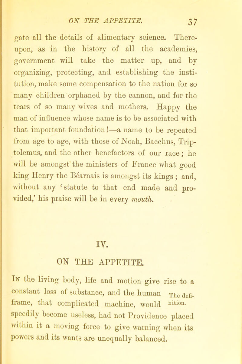 gate all the details of alimentary science. There- upon, as in the history of all the academies, government will take the matter up, and by organizing, protecting, and establishing the insti- tution, make some compensation to the nation for so many children orphaned by the cannon, and for the tears of so many wives and mothers. Happy the man of influence whose name is to be associated with that important foundation !—a name to be repeated from age to age, with those of Noah, Bacchus, Trip- tolemus, and the other benefactors of our race ; he will be amongst the ministers of France what good king Henry the Béarnais is amongst its kings ; and, without any ‘statute to that end made and pro- vided,’ his praise will be in every mouth. IV. ON THE APPETITE. In the living body, life and motion give rise to a constant loss of substance, and the human frame, that complicated machine, would uition. speedily become useless, had not Providence placed within it a moving force to give warning when its powers and its wants are unec[ually balanced.
