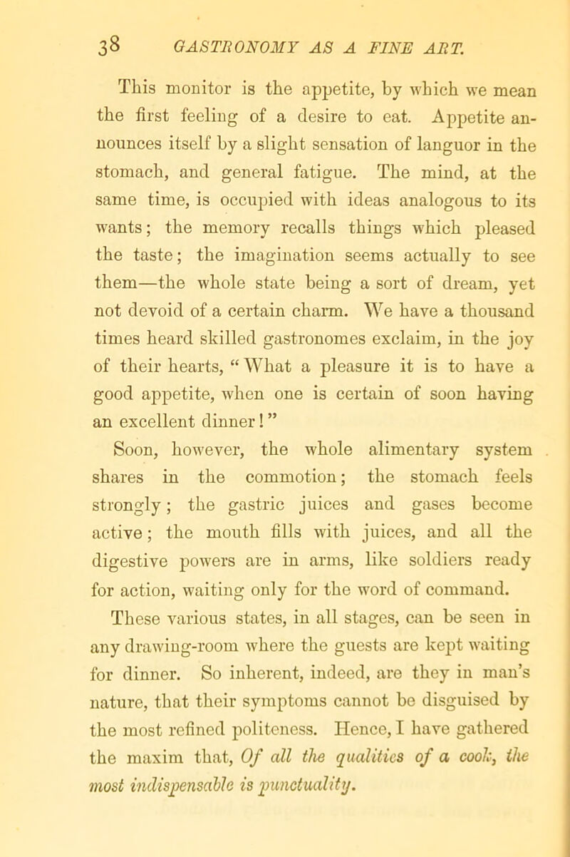 This monitor is the appetite, by which we mean the first feeling of a desire to eat. Appetite an- nounces itself by a slight sensation of languor in the stomach, and general fatigue. The mind, at the same time, is occupied with ideas analogous to its wants ; the memory recalls things which pleased the taste ; the imagination seems actually to see them—the whole state being a sort of dream, yet not devoid of a certain charm. We have a thousand times heard skilled gastronomes exclaim, in the joy of their hearts, “ What a pleasure it is to have a good appetite, when one is certain of soon having an excellent dinner ! ” Soon, however, the whole alimentary system shares in the commotion ; the stomach feels strongly ; the gastric juices and gases become active ; the mouth fills with juices, and all the digestive powers are in arms, like soldiers ready for action, waiting only for the word of command. These various states, in all stages, can be seen in any drawing-room where the guests are kept w'aiting for dinner. So inherent, indeed, are they in man’s nature, that their symptoms cannot be disguised by the most refined politeness. Hence, I have gathered the maxim that. Of all the qualities of a cooh, the most indispensable is punctuality.