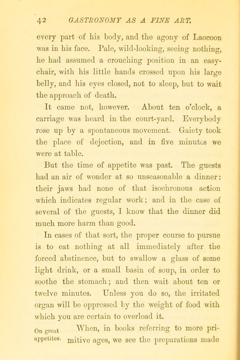 every part of his body, and the agony of Laocoon was in bis face. Pale, wild-looking, seeing nothing, he had assumed a crouching position in an easy- chair, with his little hands crossed upon his large belly, and his eyes closed, not to sleep, but to wait the approach of death. It came not, however. About ten o’clock, a carriage was heard in the court-yard. Everybody rose up by a spontaneous movement. Gaiety took the place of dejection, and in five minutes we were at table. But the time of appetite was past. The guests had an air of wonder at so unseasonable a dinner : their jaws had none of that isochronous action which indicates regular work ; and in the case of several of the guests, I know that the dinner did much more harm than good. In cases of that sort, the proper course to pursue is to eat nothing at all immediately after the forced abstinence, but to swallow a glass of some light drink, or a small basin of soup, in order to soothe the stomach; and then wait about ten or twelve minutes. Unless you do so, the irritated organ will be oppressed by the weight of food with which you are certain to overload it. On great When, in books referring to more pri- appetites, jjjitive ages, we see the preparations made