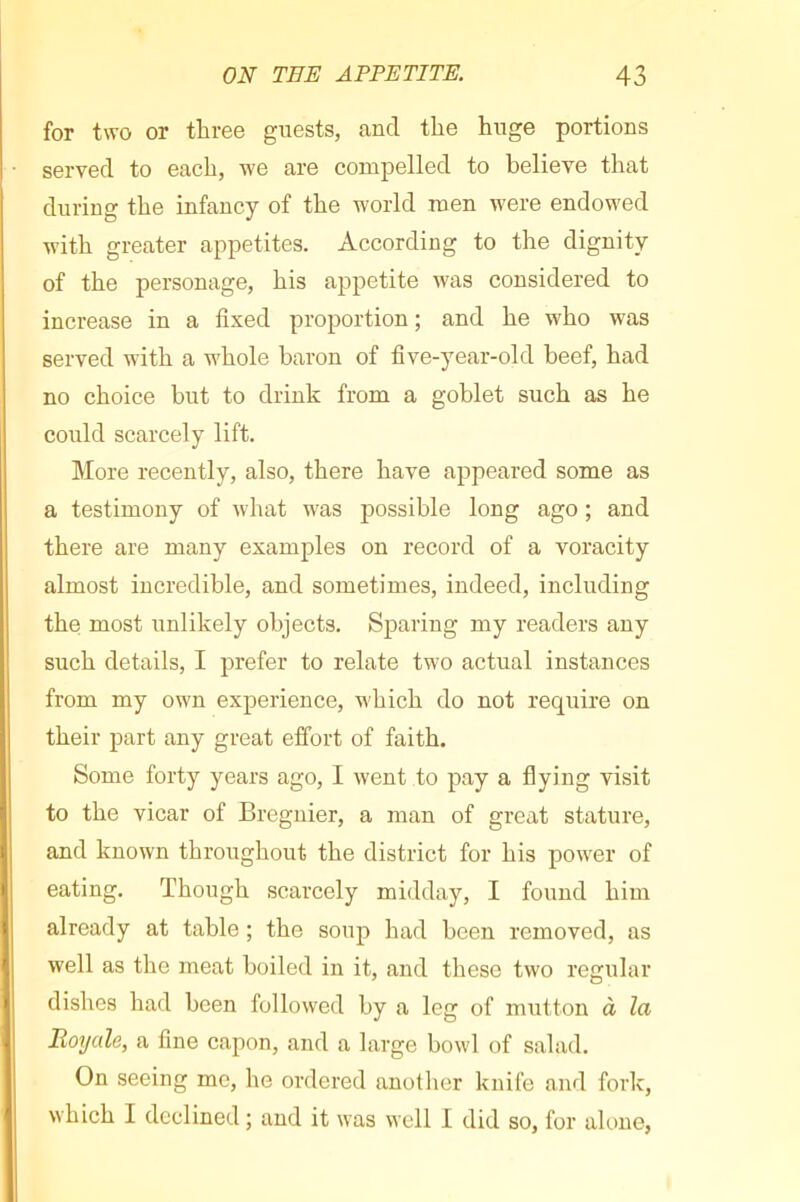 for two or three guests, and the huge portions served to each, we are compelled to believe that during the infancy of the world men were endowed with greater appetites. According to the dignity of the personage, his appetite was considered to increase in a fixed proportion ; and he who was served with a whole baron of five-year-old beef, had no choice but to drink from a goblet such as he could scarcely lift. More recently, also, there have appeared some as a testimony of what was possible long ago ; and there are many examples on record of a voracity almost incredible, and sometimes, indeed, including the most unlikely objects. Sparing my readers any such details, I prefer to relate two actual instances from my own experience, which do not require on their part any great effort of faith. Some forty years ago, I went to pay a flying visit to the vicar of Bregnier, a man of great stature, and known throughout the district for his power of eating. Though scarcely midday, I found him already at table ; the soup had been removed, as well as the meat boiled in it, and these two regular dishes had been followed by a leg of mutton à la Royale, a fine capon, and a large bowl of salad. On seeing me, he ordered anotlier knife and forlc, which I declined ; and it was well I did so, for alone,