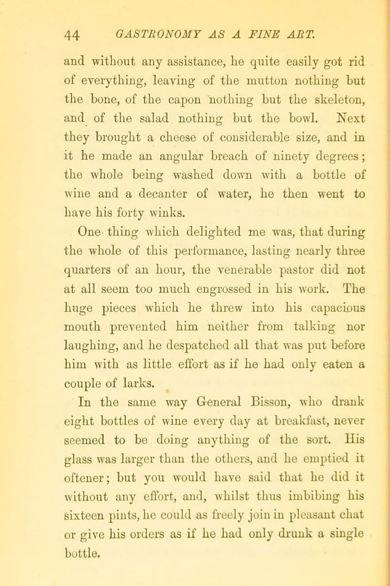 and without any assistance, he quite easily got rid of everything, leaving of the mutton nothing hut the bone, of the capon nothing but the skeleton, and of the salad nothing hut the bowl. Next they brought a cheese of considerable size, and in it he made an angular breach of ninety degrees ; the whole being washed down with a bottle of wine and a decanter of water, he then went to have his forty winks. One- thing which delighted me was, that during the whole of this performance, lasting nearly three quarters of an hour, the venerable pastor did not at all seem too much engrossed in his work. The huge pieces Avhich he threw into his capacious mouth prevented him neither from talking nor laughing, and he despatched all that was put before him with as little effort as if he had only eaten a couple of larks. In the same way General Bisson, who drank eight bottles of wine every day at breakfast, never seemed to he doing anything of the sort. His glass was larger than the others, and he emptied it oftcner; but you would have said that he did it without any effort, and, whilst thus imbibing his sixteen pints, ho could as freely join in pleasant chat or give his orders as if he had only drunk a single bottle.