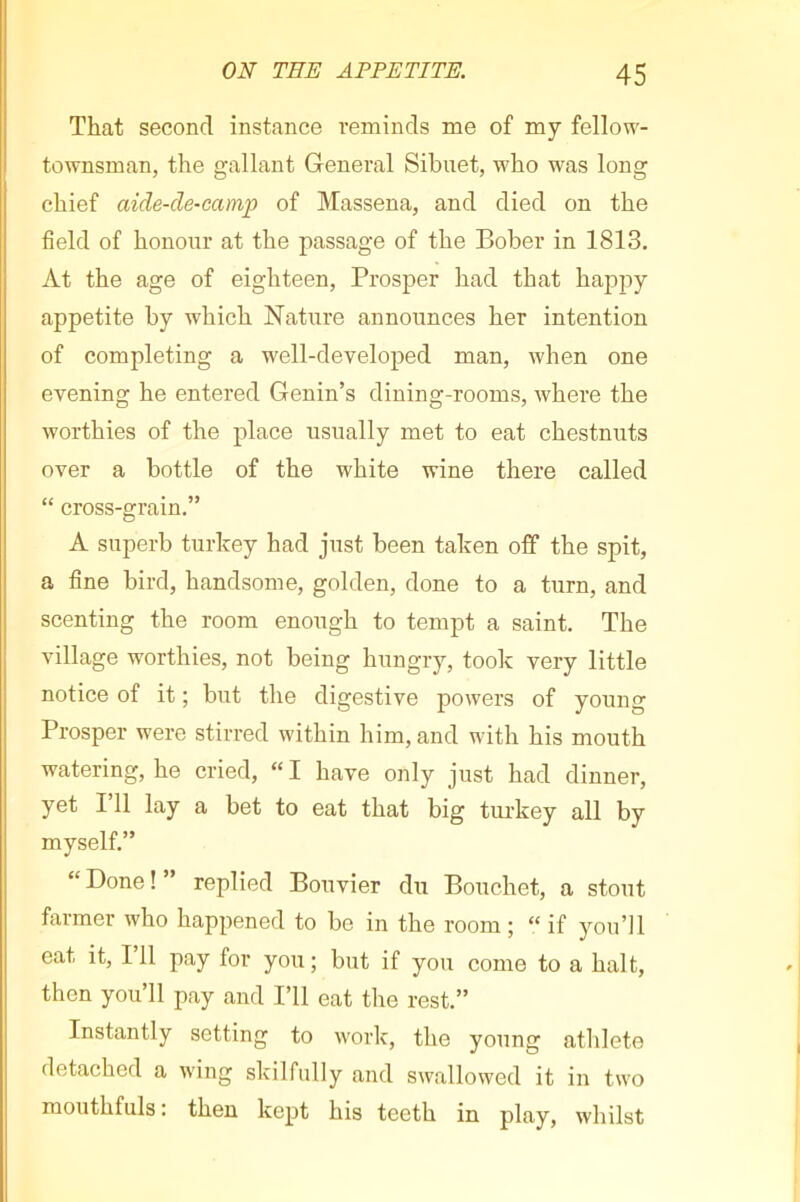 That second instance reminds me of my fellow- townsman, the gallant General Sibuet, who was long chief aide-de-camp of Massena, and died on the field of honour at the passage of the Bober in 1813. At the age of eighteen, Prosper had that happy appetite by which Nature announces her intention of completing a well-developed man, when one evening he entered Genin’s dining-rooms, where the worthies of the place usually met to eat chestnuts over a bottle of the white wine there called “ cross-grain.” A superb turkey had just been taken off the spit, a fine bird, handsome, golden, done to a turn, and scenting the room enough to tempt a saint. The village worthies, not being hungry, took very little notice of it ; but the digestive powers of young Prosper were stirred within him, and with his mouth watering, he cried, “I have only just had dinner, yet I’ll lay a bet to eat that big tui-key all by myself.” “ Done ! ” replied Bouvier du Bouchet, a stout farmer who happened to be in the room ; “ if you’ll eat it, 111 pay for you ; but if you come to a halt, then you’ll pay and I’ll eat the rest.” Instantly setting to work, the young athlete detached a wing skilfully and swallowed it in two mouthfuls: then kept his teeth in play, whilst