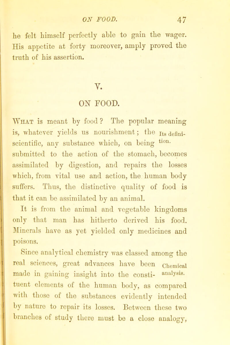 he felt himself perfectly able to gain the wager. His appetite at forty moreover, amply proved the truth of his assertion. Y. ON FOOD. What is meant by food ? The popular meaning is, whatever yields us nourishment ; the defini- scientific, any substance Avhich, on being submitted to the action of the stomach, becomes assimilated by digestion, and repairs the losses which, from vital use and action, the human body suffers. Thus, the distinctive quality of food is that it can be assimilated by an animal. It is from the animal and vegetable kingdoms only that man has hitherto derived his food. IMinerals have as yet yielded only medicines and poisons. Since analytical chemistry was classed among the real sciences, great advances have been chemical made in gaining insight into the consti- analysis, tuent elements of the human body, as compared with those of the substances evidently intended by nature to repair its losses. Between these two branches of study there must be a close analogy.