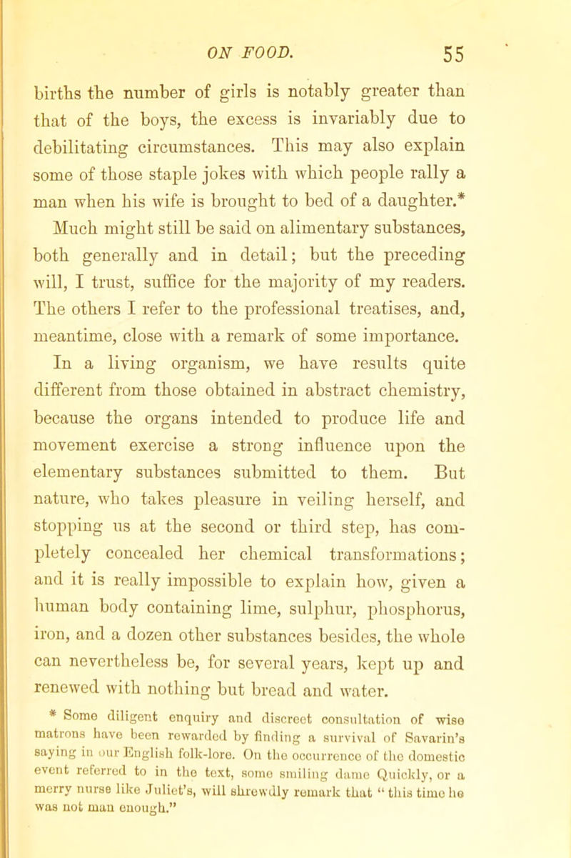 births the number of girls is notably greater than that of the boys, the excess is invariably due to debilitating circumstances. This may also explain some of those staple jokes with which people rally a man when his wife is brought to bed of a daughter.* Much might still be said on alimentary substances, both generally and in detail; but the preceding will, I trust, suffice for the majority of my readers. The others I refer to the professional treatises, and, meantime, close with a remark of some importance. In a living organism, we have results quite different from those obtained in abstract chemistry, because the organs intended to produce life and movement exercise a strong influence upon the elementary substances submitted to them. But nature, who takes pleasure in veiling herself, and stopping us at the second or third step, has com- pletely concealed her chemical transformations ; and it is really impossible to explain how, given a human body containing lime, sulphur, phosphorus, iron, and a dozen other substances besides, the whole can nevertheless be, for several years, kept up and renewed with nothing but bread and water. * Some diligent enquiry and discreet consultation of wise matrons have been rewarded by finding a survival of Snvarin’s saying in our English folk-lore. On the occurrence of the domestic event referred to in the text, some smiling dame Quickly, or a merry nurse like Juliet’s, will shrewdly remark that “ this time ho was not mau enough.”