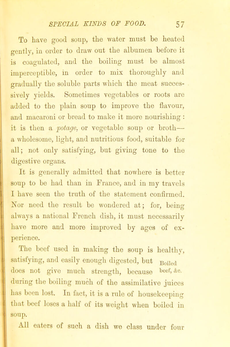 To have good soup, the water must be heated geutly, in order to draw out the albumen before it is coagulated, and the boiling must be almost imperceptible, in order to mix thoroughly and gradually the soluble parts which the meat succes- sively yields. Sometimes vegetables or roots are added to the plain soup to improve the flavour, and macaroni or bread to make it more nourishing : it is then a fotage. or vegetable soup or broth— a wholesome, light, and nutritious food, suitable for all; not only satisfying, but giving tone to the digestive organs. It is generally admitted that nowhere is better soup to be had than in France, and in my travels I have seen the truth of the statement confirmed. Nor need the result be Avondered at; for, beiuo- always a national French dish, it must necessarily have more and more improved by ages of ex- perience. The beef used in making the soup is healthy, satisfying, and easily enough digested, but does not give much strength, because t>cef, &c. during the boiling much of the assimilative juices has been lost. In fact, it is a rule of housekeeping that beef loses a half of its weight when boiled in soup. All eaters of such a dish we class under four