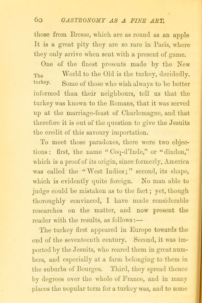 those from Bresse, which are as round as an apple It is a great pity they are so rare in Paris, where they only arrive when sent with a present of game. One of the finest presents made by the New The World to the Old is the turkey, decidedly, tui-key. Some of those who wish always to be better informed than their neighbours, tell us that the turkey was known to the Romans, that it was served up at the marriage-feast of Charlemagne, and that therefore it is out of the question to give the Jesuits the credit of this savoury importation. To meet those paradoxes, there were two objec- tions : first, the name “ Coq-dTnde,” or “ dindon,” which is a proof of its origin, since formerly, America was called the “West Indies;” second, its shape, which is evidently quite foreign. No man able to judge could be mistaken as to the fact ; yet, though thoroughly convinced, I have made considerable researches on the matter, and now present the reader with the results, as follows :— The turkey first appeared in Europe towards the end of the seventeenth century. Second, it was im- ])orted by the Jesuits, who reared them in great nxim- bcrs, and especially at a farm belonging to them in the suburbs of Bourges. Third, they spread thence by degrees over the whole of France, and in many ])laces the uopular term for a turkey was, and to some