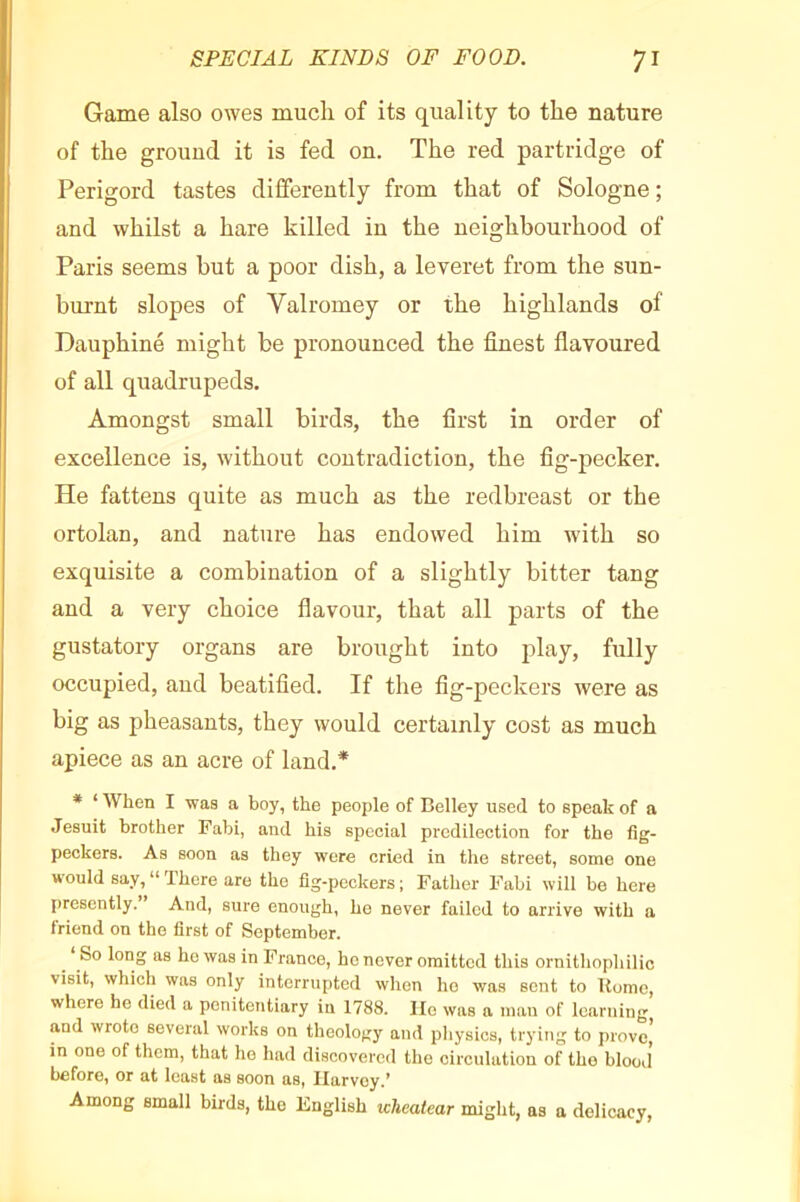 Game also owes much of its quality to the nature of the ground it is fed on. The red partridge of Périgord tastes differently from that of Sologne ; and whilst a hare killed in the neighbourhood of Paris seems but a poor dish, a leveret from the sun- burnt slopes of Valromey or the highlands of Dauphiné might be pronounced the finest flavoured of all quadrupeds. Amongst small birds, the first in order of excellence is, without contradiction, the fig-pecker. He fattens quite as much as the redbreast or the ortolan, and nature has endowed him with so exquisite a combination of a slightly bitter tang and a very choice flavour, that all parts of the gustatory organs are brought into play, fully occupied, and beatified. If the fig-peckers were as big as pheasants, they would certainly cost as much apiece as an acre of land.* * ‘ When I was a boy, the people of Belley used to speak of a Jesuit brother Pabi, and his special predilection for the fig- peckers. As soon as they were cried in the street, some one would say,“There are the fig-peckers; Father Pabi will be here presently. And, sure enough, he never failed to arrive with a friend on the first of September. ^ ‘ So long as ho was in France, ho never omitted this ornithophilic visit, which was only interrupted when ho was sent to Uume, where he died a penitentiary in 1788. lie was a man of learning and wrote several works on theology and physics, trying to prove, in one of them, that ho had discovered the circulation of the blood before, or at least as soon as, Harvey.* Among email birds, the English icheatear might, as a delicacy.