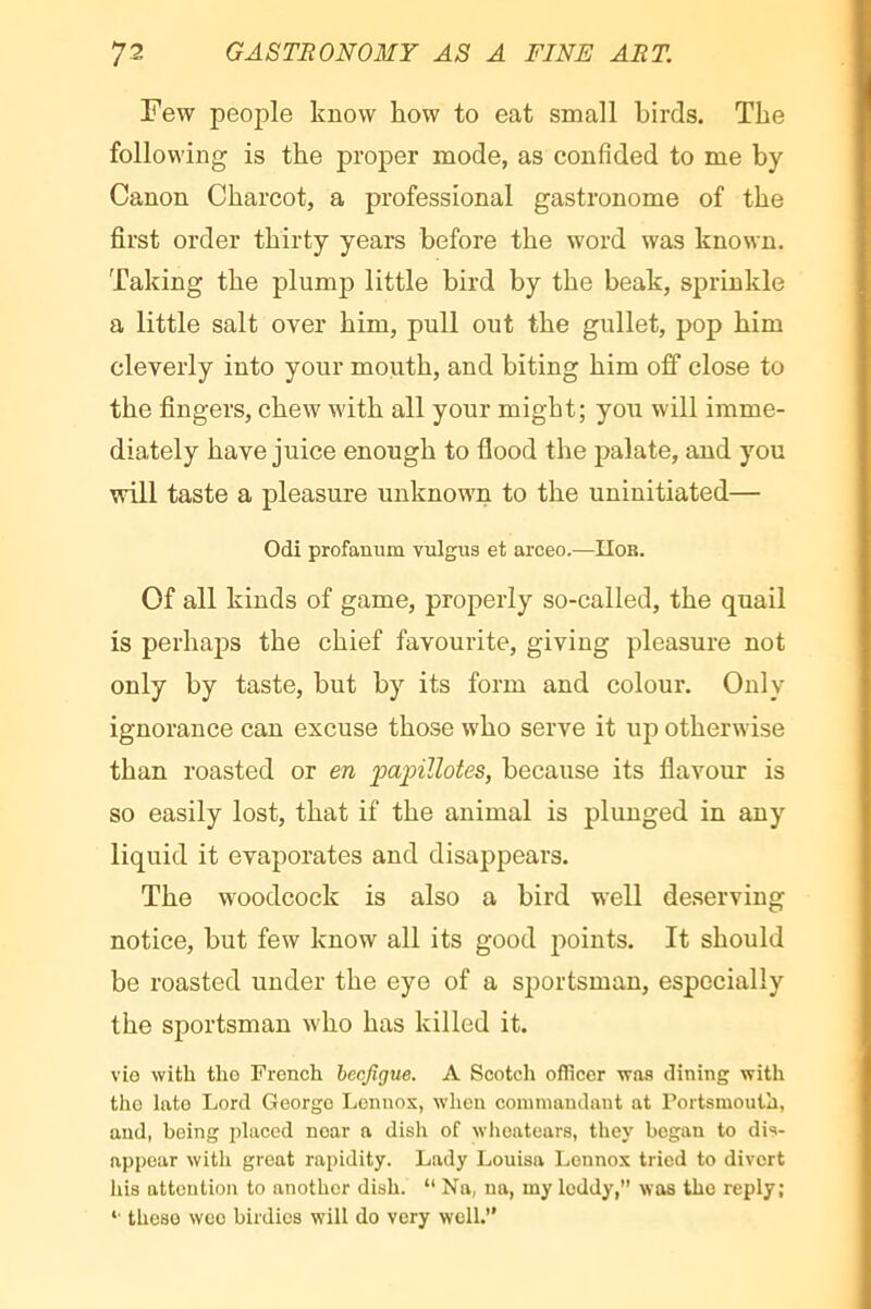 Few people know how to eat small birds. The following is the proper mode, as confided to me by Canon Charcot, a professional gastronome of the first order thirty years before the word was known. Taking the plump little bird by the beak, sprinkle a little salt over him, pull out the gullet, pop him cleverly into your mouth, and biting him off close to the fingers, chew with all your might; you will imme- diately have juice enough to flood the palate, and you will taste a pleasure unknown to the uninitiated— Odi profarmm vulgus et arceo.—IIob. Of all kinds of game, properly so-called, the quail is perhaps the chief favourite, giving pleasure not only by taste, but by its form and colour. Only ignorance can excuse those who serve it up otherwise than roasted or en painllotes, because its flavour is so easily lost, that if the animal is plunged in any liquid it evaporates and disappears. The woodcock is also a bird well deserving notice, but few know all its good points. It should be roasted under the eye of a sportsman, especially the sportsman who has killed it. vLo with tliG French hecfigue. A Scotch officer was dining with the late Lord George Lennox, when coinniandaut at Portsmouth, and, being placed near a dish of wheatears, they began to dis- appear with great rapidity. Lady Louisa Lennox tried to divert Ids attention to another dish. “ Na, ua, my leddy,” was the reply; *■ these wee birdies will do very well.”