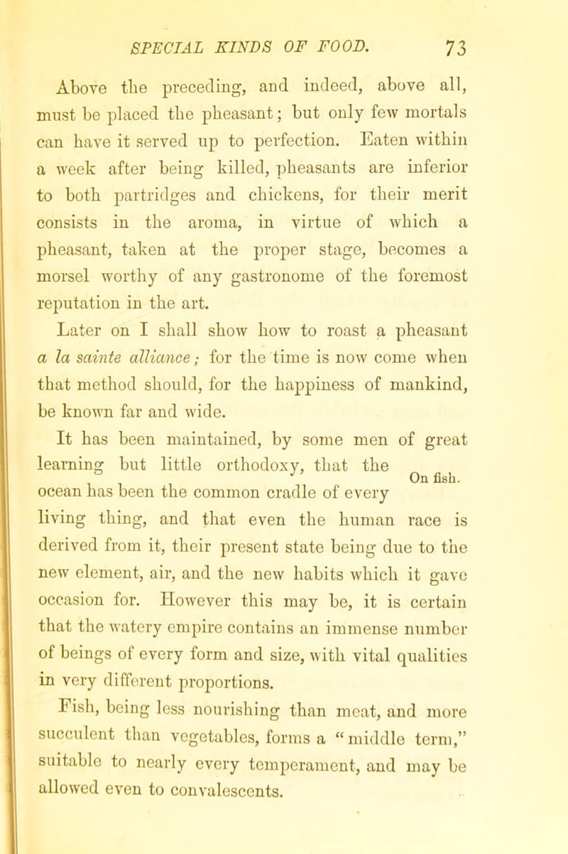 Above tbe preceding, and indeed, above all, must be placed tlie pheasant ; but only few mortals can have it served up to perfection. Eaten within a week after being killed, pheasants are inferior to both partridges and chickens, for their merit consists in the aroma, in virtue of which a pheasant, taken at the proper stage, becomes a morsel worthy of any gastronome of the foremost reputation in the art. Later on I shall show how to roast a pheasant a la sainte alliance ; for the time is now come when that method should, for the happiness of mankind, be known far and wide. It has been maintained, by some men of great learning but little orthodoxy, that the On fish. ocean has been the common cradle of every living thing, and that even the human race is derived from it, their present state being due to the new element, air, and the new habits which it gave occasion for. However this may be, it is certain that the watery empire contains an immense number of beings of every form and size, with vital qualities in very different proportions. Fish, being less nourishing than meat, and more succulent than vegetables, forms a “middle term,” suitable to nearly every temperament, and may be allowed even to convalescents.