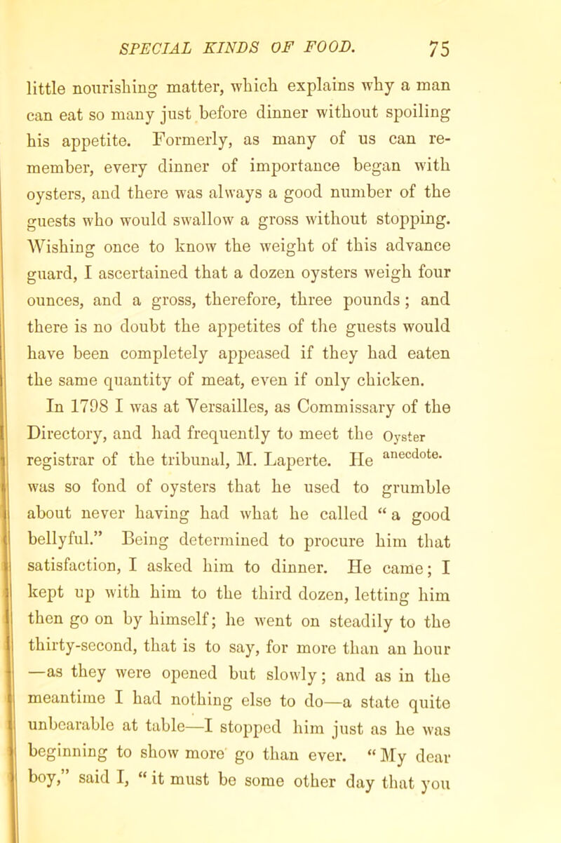 little nourishing matter, which explains why a man can eat so many just before dinner without spoiling his appetite. Formerly, as many of us can re- member, every dinner of importance began with oysters, and there was always a good number of the guests who would swallow a gross without stopping. Wishing once to know the weight of this advance guard, I ascertained that a dozen oysters weigh four ounces, and a gross, therefore, three pounds ; and there is no doubt the appetites of the guests would have been completely appeased if they had eaten the same quantity of meat, even if only chicken. In 1798 I was at Versailles, as Commissary of the Directory, and had frequently to meet the Oyster registrar of the tribunal, M. Laperte. He was so fond of oysters that he used to grumble about never having had what he called “ a good bellyful.” Being determined to procure him that satisfaction, I asked him to dinner. He came ; I kept up with him to the third dozen, letting him then go on by himself ; he went on steadily to the thirty-second, that is to say, for more than an hour —as they were opened but slowly ; and as in the meantime I had nothing else to do—a state quite unbearable at table—I stopped him just as he was beginning to show more go than ever. “ My dear boy, said I, “ it must be some other day that you