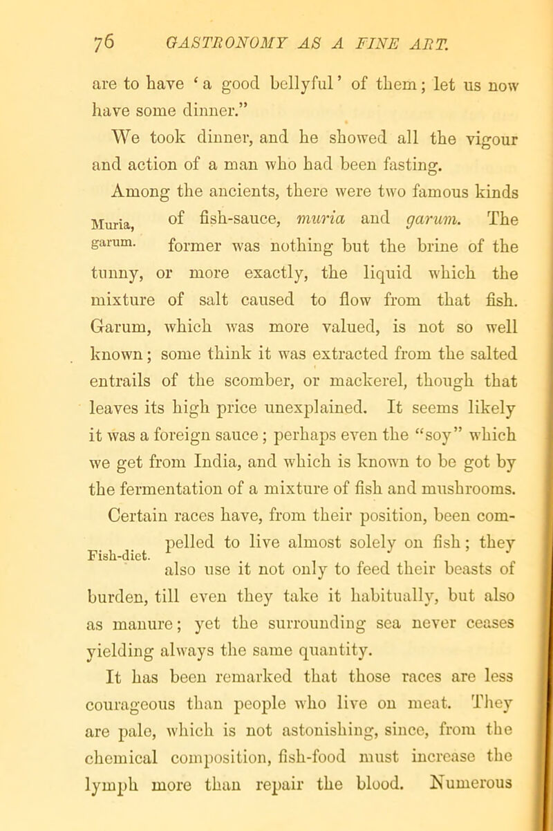 are to have ‘a good bellyful’ of them; let us now have some dinner.” We took dinner, and he showed all the vigour and action of a man who had been fasting. Among the ancients, there were two famous kinds Muria, fish-sauce, muria and garum. The garum. former was nothing but the brine of the tunny, or more exactly, the liquid which the mixture of salt caused to flow from that fish. Garum, which was more valued, is not so well known ; some think it was extracted from the salted entrails of the scomber, or mackerel, though that leaves its high price unexplained. It seems likely it was a foreign sauce ; perhaps even the “soy” w’hich we get from India, and which is known to be got by the fermentation of a mixture of fish and mushrooms. Certain races have, from their position, been com- pelled to live almost solely on fish : they Fish-diet. ^ . V , . , ^ also use it not only to feed their beasts of burden, till even they take it habitually, but also as manure ; yet the surrounding sea never ceases yielding always the same quantity. It has been remarked that those races are less courageous than people who live on meat. Tliey are pale, which is not astonishing, since, from the chemical composition, fish-food must increase the lymph more than repair the blood. Numerous