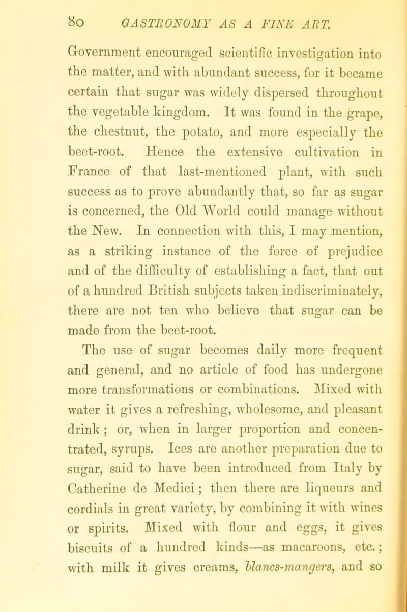 Government encouraged scientific investigation into the matter, and with abundant success, for it became certain that sugar was widely dispersed throughout the vegetable kingdom. It was found in the grape, the chestnut, the potato, and more especially the beet-root. Hence the extensive cultivation in France of that last-mentioned plant, with such success as to prove abundantly that, so far as sugar is concerned, the Old World could manage without the New. In connection with this, I may mention, as a striking instance of the force of prejudice and of the difficulty of establishing a fact, that out of a hundred British subjects taken indiscriminately, there are not ten who believe that sugar can be made from the beet-root. The use of sugar becomes daily more frequent and general, and no article of food has undergone more transformations or combinations. Mixed with water it gives a refreshing, wholesome, and pleasant drink ; or, when in larger proportion and concen- trated, syrups. Ices are another preparation due to sugar, said to have been introduced from Italy by Catherine de Medici ; then there are liqueurs and cordials in great variety, by combining it with wines or spirits. Mixed with flour and eggs, it gives biscuits of a hundred kinds—as macaroons, etc. ; with milk it gives creams, hlancs-mangers, and so