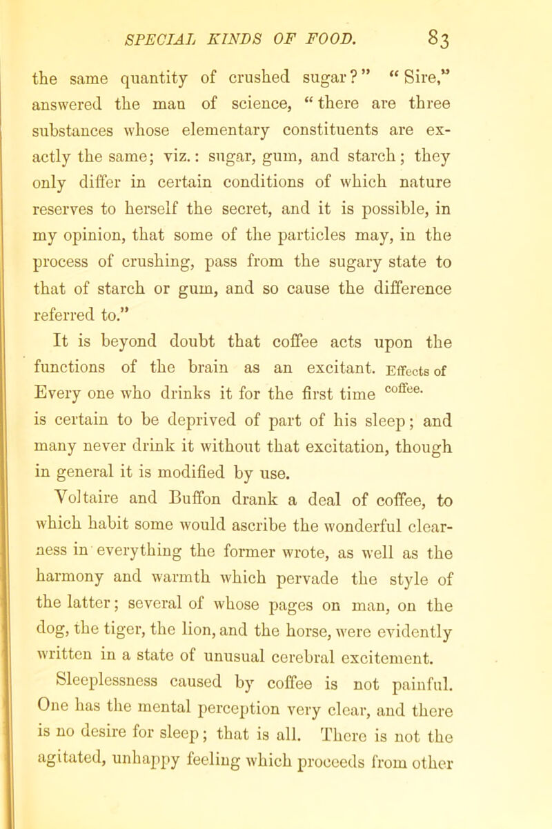 the same quantity of crushed sugar ? ” “ Sire,” answered the man of science, “ there are three substances whose elementary constituents are ex- actly the same; viz.: sugar, gum, and starch; they only differ in certain conditions of which nature reserves to herself the secret, and it is possible, in my opinion, that some of the particles may, in the process of crushing, pass from the sugary state to that of starch or gum, and so cause the difference referred to.” It is beyond doubt that coffee acts upon the functions of the brain as an excitant. Effects of Every one who drinks it for the first time is certain to be deprived of part of his sleep ; and many never drink it without that excitation, though in general it is modified by use. Voltaire and Buffon drank a deal of coffee, to which habit some would ascribe the wonderful clear- ness in everything the former wrote, as well as the harmony and warmth which pervade the style of the latter ; several of whose pages on man, on the dog, the tiger, the lion, and the horse, were evidently written in a state of unusual cerebral excitement. Sleeplessness caused by coffee is not painful. One has the mental percej)tion very clear, and there is no desire for sleep ; that is all. There is not the agitated, unhappy feeling which proceeds from other