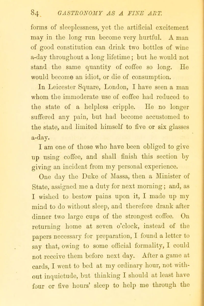 forms of sleeplessness, yet the artificial excitement may in the long run become very hurtful. A man of good constitution can drink two bottles of wine a-day throughout a long lifetime ; but he would not stand the same quantity of coffee so long. He would become an idiot, or die of consumption. In Leicester Square, London, I have seen a man whom the immoderate use of coffee had reduced to the state of a helpless cripple. He no longer suffered any j)ain, but had become accustomed to the state, and limited himself to five or six glasses a-day. I am one of those who have been obliged to give up using coffee, and shall finish this section by giving an incident from my personal experience. One day the Duke of Massa, then a Minister of State, assigned me a duty for next morning ; and, as I wished to bestow pains upon it, I made up my mind to do without sleep, and therefore drank after dinner two large cups of the strongest coffee. On returning home at seven o’clock, instead of the papers necessary for preparation, I found a letter to say that, owing to some official formality, I could not receive them before next day. After a game at cards, I went to bed at my ordinary hour, not witli- out inquietude, but thinking I should at least have four or five hours’ sleep to help me through the