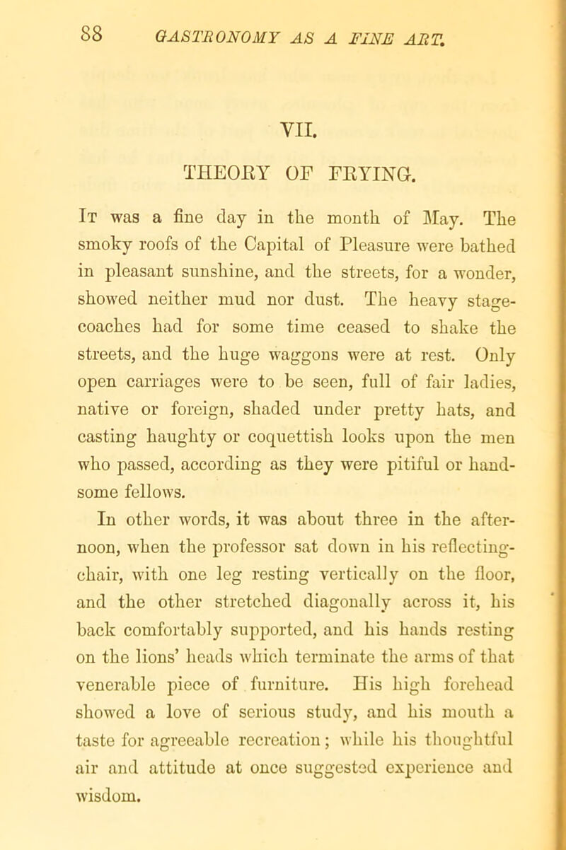 VII. THEOEY OF FEYING. It was a fine day in the month of May. The smoky roofs of the Capital of Pleasure were bathed in pleasant sunshine, and the streets, for a wonder, showed neither mud nor dust. The heavy stage- coaches had for some time ceased to shake the streets, and the huge waggons were at rest. Only open carriages were to be seen, full of fair ladies, native or foreign, shaded under pretty hats, and casting haughty or coquettish looks upon the men who passed, according as they were pitiful or hand- some fellows. In other words, it was about three in the after- noon, when the professor sat down in his reflecting- chair, with one leg resting vertically on the floor, and the other stretched diagonally across it, his back comfortably supported, and his hands resting on the lions’ heads which terminate the arms of that venerable piece of furniture. His high forehead showed a love of serious study, and his mouth a taste for agreeable recreation ; while his thoughtful air and attitude at once suggested experience and wisdom.